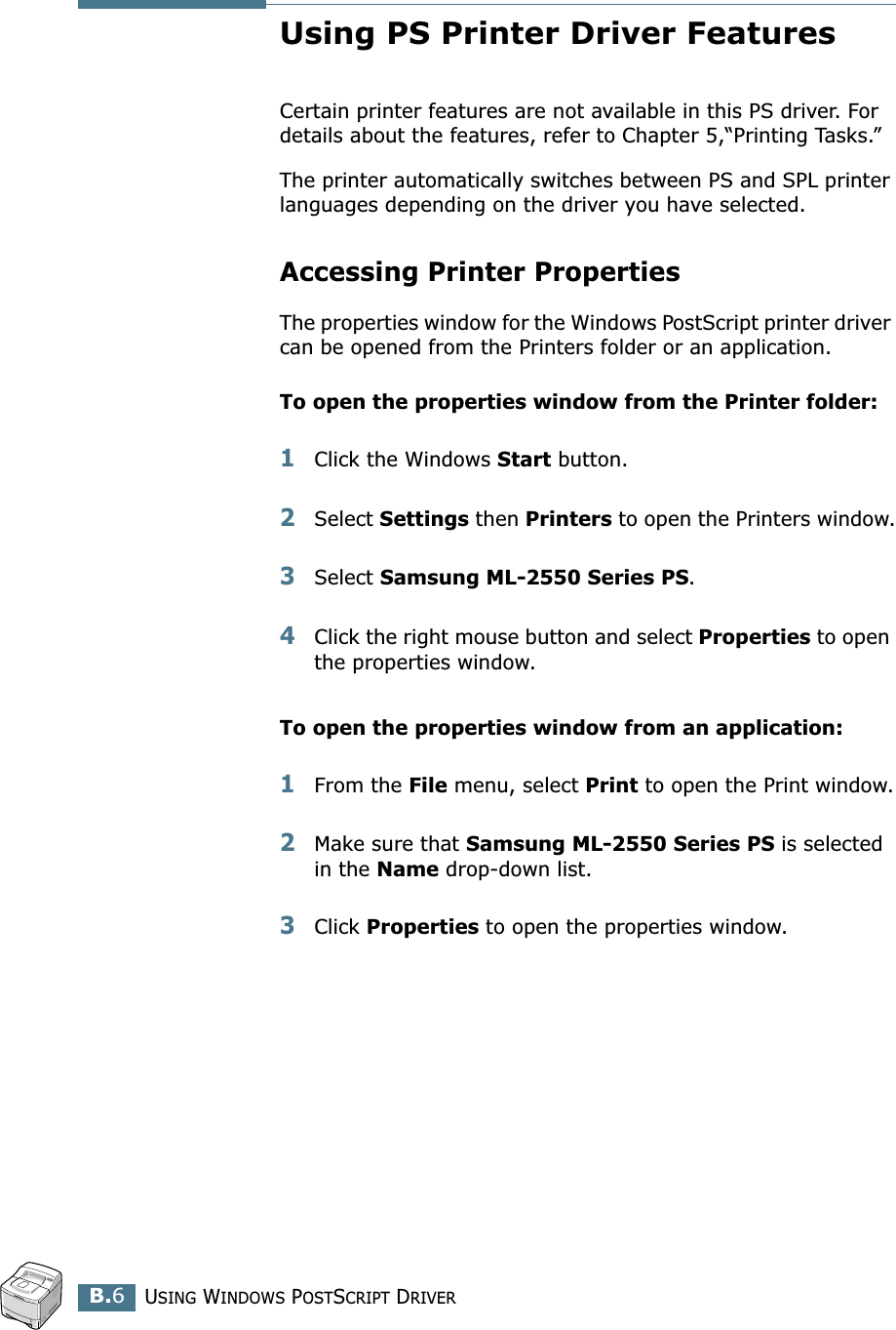 USING WINDOWS POSTSCRIPT DRIVERB.6Using PS Printer Driver FeaturesCertain printer features are not available in this PS driver. For details about the features, refer to Chapter 5,“Printing Tasks.”The printer automatically switches between PS and SPL printer languages depending on the driver you have selected.Accessing Printer PropertiesThe properties window for the Windows PostScript printer driver can be opened from the Printers folder or an application.To open the properties window from the Printer folder:1Click the Windows Start button.2Select Settings then Printers to open the Printers window.3Select Samsung ML-2550 Series PS. 4Click the right mouse button and select Properties to open the properties window.To open the properties window from an application:1From the File menu, select Print to open the Print window.2Make sure that Samsung ML-2550 Series PS is selected in the Name drop-down list.3Click Properties to open the properties window.