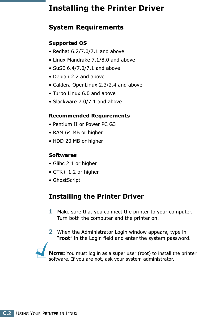 USING YOUR PRINTER IN LINUXC.2Installing the Printer DriverSystem RequirementsSupported OS• Redhat 6.2/7.0/7.1 and above• Linux Mandrake 7.1/8.0 and above• SuSE 6.4/7.0/7.1 and above• Debian 2.2 and above• Caldera OpenLinux 2.3/2.4 and above• Turbo Linux 6.0 and above• Slackware 7.0/7.1 and aboveRecommended Requirements• Pentium II or Power PC G3• RAM 64 MB or higher• HDD 20 MB or higherSoftwares• Glibc 2.1 or higher• GTK+ 1.2 or higher• GhostScriptInstalling the Printer Driver1Make sure that you connect the printer to your computer. Turn both the computer and the printer on.2When the Administrator Login window appears, type in “root” in the Login field and enter the system password.NOTE: You must log in as a super user (root) to install the printer software. If you are not, ask your system administrator.