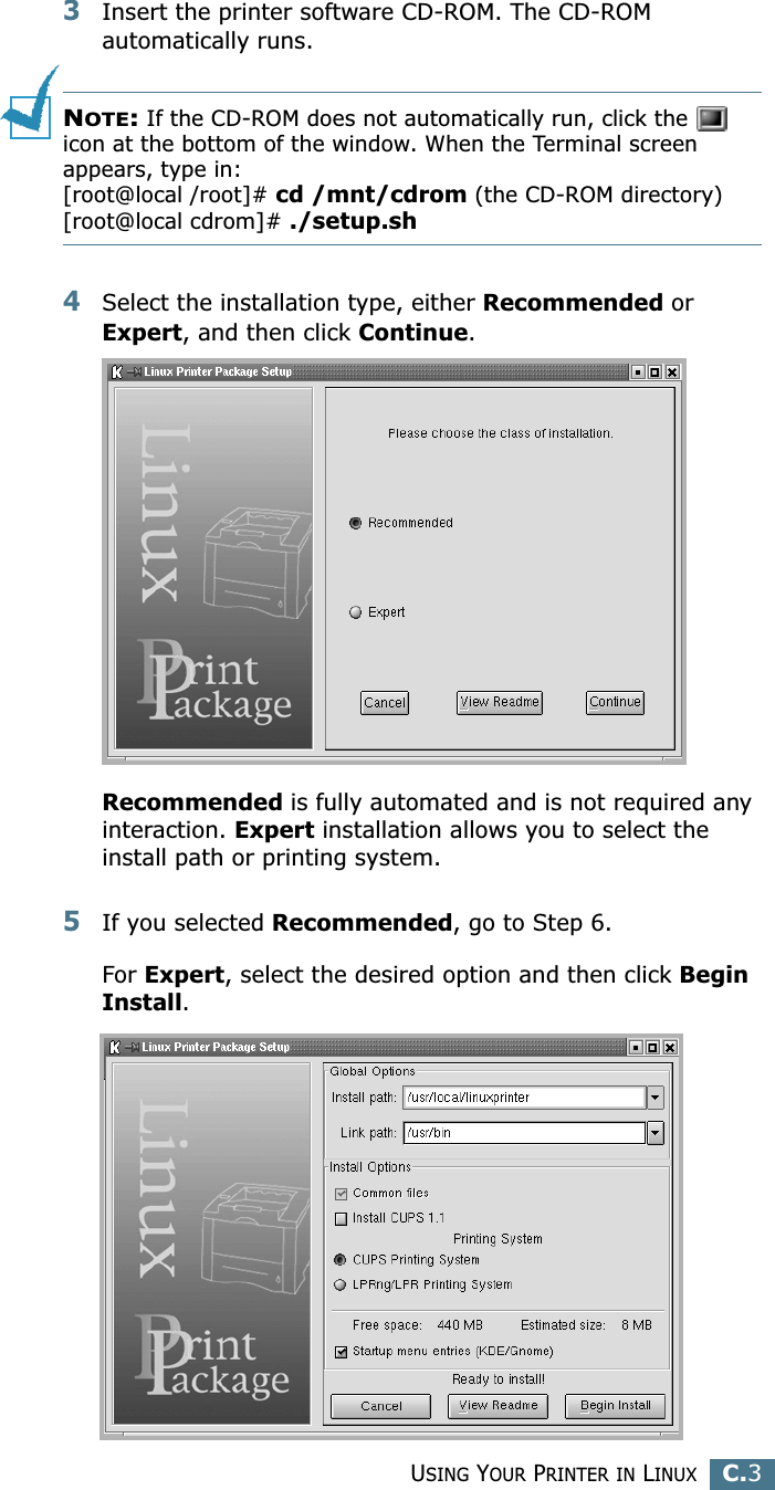 USING YOUR PRINTER IN LINUXC.3C3Insert the printer software CD-ROM. The CD-ROM automatically runs.NOTE: If the CD-ROM does not automatically run, click the   icon at the bottom of the window. When the Terminal screen appears, type in:[root@local /root]# cd /mnt/cdrom (the CD-ROM directory) [root@local cdrom]# ./setup.sh 4Select the installation type, either Recommended or Expert, and then click Continue.Recommended is fully automated and is not required any interaction. Expert installation allows you to select the install path or printing system.5If you selected Recommended, go to Step 6.For Expert, select the desired option and then click Begin Install. 