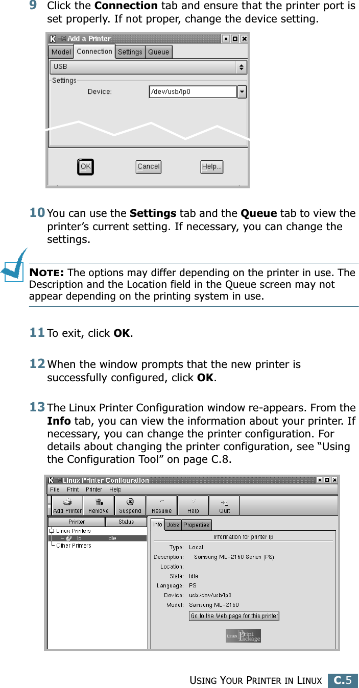 USING YOUR PRINTER IN LINUXC.5C9Click the Connection tab and ensure that the printer port is set properly. If not proper, change the device setting.10You can use the Settings tab and the Queue tab to view the printer’s current setting. If necessary, you can change the settings.NOTE: The options may differ depending on the printer in use. The Description and the Location field in the Queue screen may not appear depending on the printing system in use.11To exit, click OK.12When the window prompts that the new printer is successfully configured, click OK.13The Linux Printer Configuration window re-appears. From the Info tab, you can view the information about your printer. If necessary, you can change the printer configuration. For details about changing the printer configuration, see “Using the Configuration Tool” on page C.8.