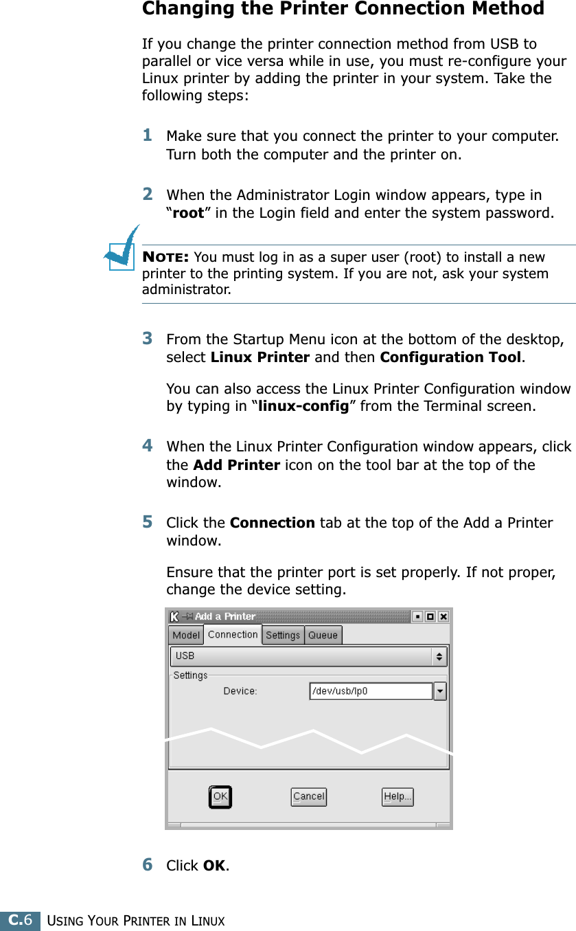 USING YOUR PRINTER IN LINUXC.6Changing the Printer Connection MethodIf you change the printer connection method from USB to parallel or vice versa while in use, you must re-configure your Linux printer by adding the printer in your system. Take the following steps:1Make sure that you connect the printer to your computer. Turn both the computer and the printer on.2When the Administrator Login window appears, type in “root” in the Login field and enter the system password.NOTE: You must log in as a super user (root) to install a new printer to the printing system. If you are not, ask your system administrator.3From the Startup Menu icon at the bottom of the desktop, select Linux Printer and then Configuration Tool. You can also access the Linux Printer Configuration window by typing in “linux-config” from the Terminal screen.4When the Linux Printer Configuration window appears, click the Add Printer icon on the tool bar at the top of the window.5Click the Connection tab at the top of the Add a Printer window.Ensure that the printer port is set properly. If not proper, change the device setting.6Click OK. 