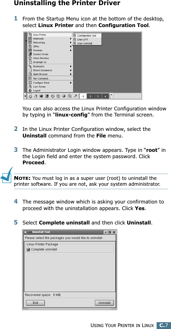 USING YOUR PRINTER IN LINUXC.7CUninstalling the Printer Driver1From the Startup Menu icon at the bottom of the desktop, select Linux Printer and then Configuration Tool.You can also access the Linux Printer Configuration window by typing in “linux-config” from the Terminal screen. 2In the Linux Printer Configuration window, select the Uninstall command from the File menu. 3The Administrator Login window appears. Type in “root” in the Login field and enter the system password. Click Proceed.NOTE: You must log in as a super user (root) to uninstall the printer software. If you are not, ask your system administrator. 4The message window which is asking your confirmation to proceed with the uninstallation appears. Click Yes.5Select Complete uninstall and then click Uninstall.