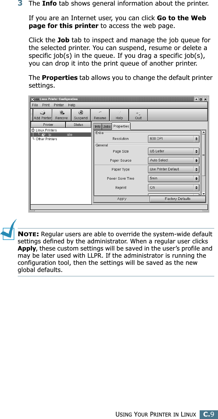 USING YOUR PRINTER IN LINUXC.9C3The Info tab shows general information about the printer. If you are an Internet user, you can click Go to the Web page for this printer to access the web page. Click the Job tab to inspect and manage the job queue for the selected printer. You can suspend, resume or delete a specific job(s) in the queue. If you drag a specific job(s), you can drop it into the print queue of another printer.The Properties tab allows you to change the default printer settings.NOTE: Regular users are able to override the system-wide default settings defined by the administrator. When a regular user clicks Apply, these custom settings will be saved in the user’s profile and may be later used with LLPR. If the administrator is running the configuration tool, then the settings will be saved as the new global defaults.