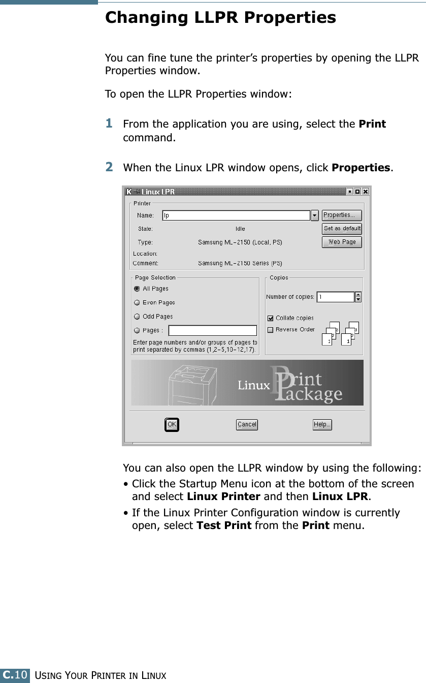 USING YOUR PRINTER IN LINUXC.10Changing LLPR PropertiesYou can fine tune the printer’s properties by opening the LLPR Properties window.To open the LLPR Properties window:1From the application you are using, select the Print command. 2When the Linux LPR window opens, click Properties.You can also open the LLPR window by using the following:• Click the Startup Menu icon at the bottom of the screen and select Linux Printer and then Linux LPR.• If the Linux Printer Configuration window is currently open, select Test Print from the Print menu.