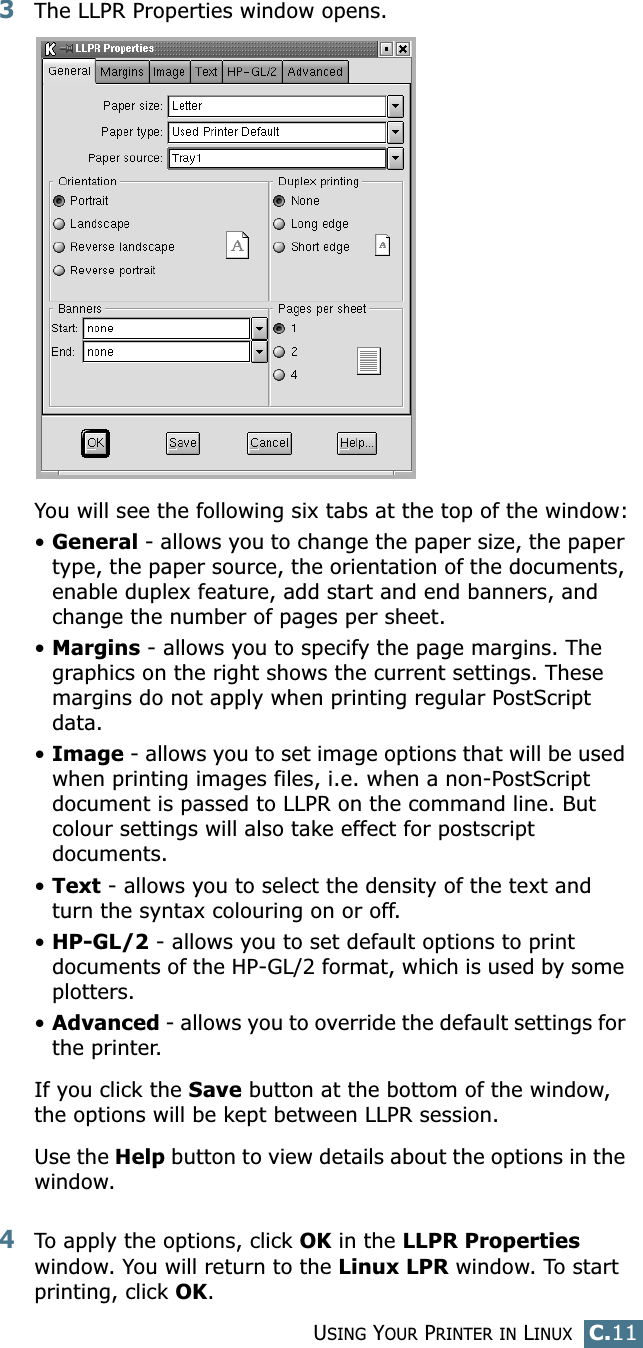 USING YOUR PRINTER IN LINUXC.11C3The LLPR Properties window opens. You will see the following six tabs at the top of the window:•General - allows you to change the paper size, the paper type, the paper source, the orientation of the documents, enable duplex feature, add start and end banners, and change the number of pages per sheet.•Margins - allows you to specify the page margins. The graphics on the right shows the current settings. These margins do not apply when printing regular PostScript data.•Image - allows you to set image options that will be used when printing images files, i.e. when a non-PostScript document is passed to LLPR on the command line. But colour settings will also take effect for postscript documents. •Text - allows you to select the density of the text and turn the syntax colouring on or off.•HP-GL/2 - allows you to set default options to print documents of the HP-GL/2 format, which is used by some plotters.•Advanced - allows you to override the default settings for the printer.If you click the Save button at the bottom of the window, the options will be kept between LLPR session.Use the Help button to view details about the options in the window.4To apply the options, click OK in the LLPR Properties window. You will return to the Linux LPR window. To start printing, click OK.