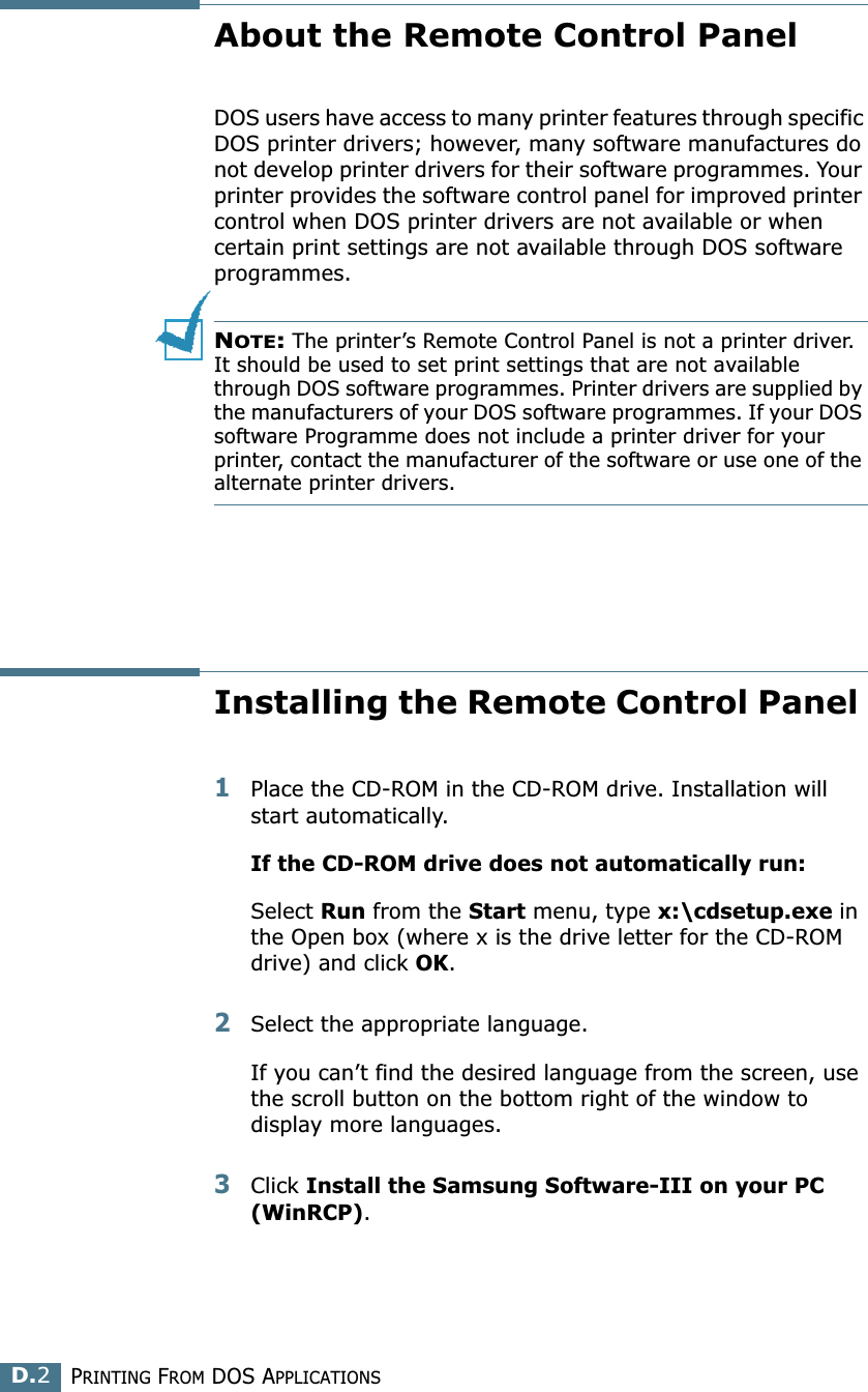 PRINTING FROM DOS APPLICATIONSD.2About the Remote Control PanelDOS users have access to many printer features through specific DOS printer drivers; however, many software manufactures do not develop printer drivers for their software programmes. Your printer provides the software control panel for improved printer control when DOS printer drivers are not available or when certain print settings are not available through DOS software programmes. NOTE: The printer’s Remote Control Panel is not a printer driver. It should be used to set print settings that are not available through DOS software programmes. Printer drivers are supplied by the manufacturers of your DOS software programmes. If your DOS software Programme does not include a printer driver for your printer, contact the manufacturer of the software or use one of the alternate printer drivers.Installing the Remote Control Panel 1Place the CD-ROM in the CD-ROM drive. Installation will start automatically.If the CD-ROM drive does not automatically run:Select Run from the Start menu, type x:\cdsetup.exe in the Open box (where x is the drive letter for the CD-ROM drive) and click OK.2Select the appropriate language.If you can’t find the desired language from the screen, use the scroll button on the bottom right of the window to display more languages. 3Click Install the Samsung Software-III on your PC (WinRCP). 
