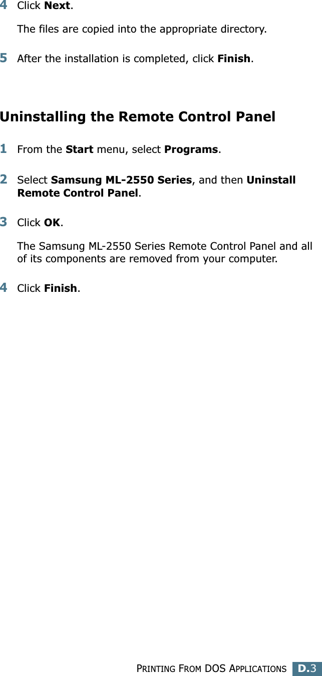PRINTING FROM DOS APPLICATIONSD.3D4Click Next.The files are copied into the appropriate directory.5After the installation is completed, click Finish.Uninstalling the Remote Control Panel1From the Start menu, select Programs.2Select Samsung ML-2550 Series, and then Uninstall Remote Control Panel.3Click OK.The Samsung ML-2550 Series Remote Control Panel and all of its components are removed from your computer.4Click Finish. 