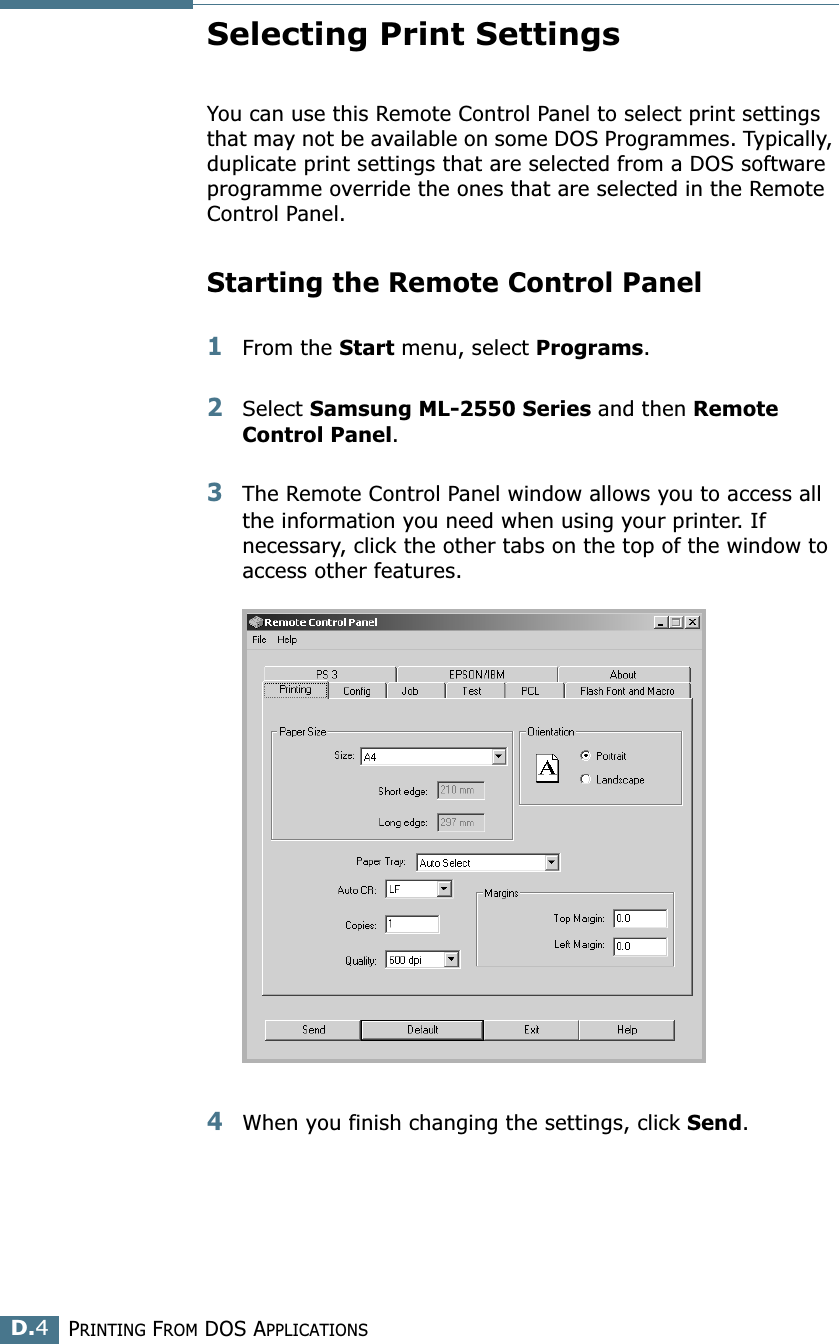 PRINTING FROM DOS APPLICATIONSD.4Selecting Print SettingsYou can use this Remote Control Panel to select print settings that may not be available on some DOS Programmes. Typically, duplicate print settings that are selected from a DOS software programme override the ones that are selected in the Remote Control Panel.Starting the Remote Control Panel1From the Start menu, select Programs.2Select Samsung ML-2550 Series and then Remote Control Panel. 3The Remote Control Panel window allows you to access all the information you need when using your printer. If necessary, click the other tabs on the top of the window to access other features.4When you finish changing the settings, click Send. 