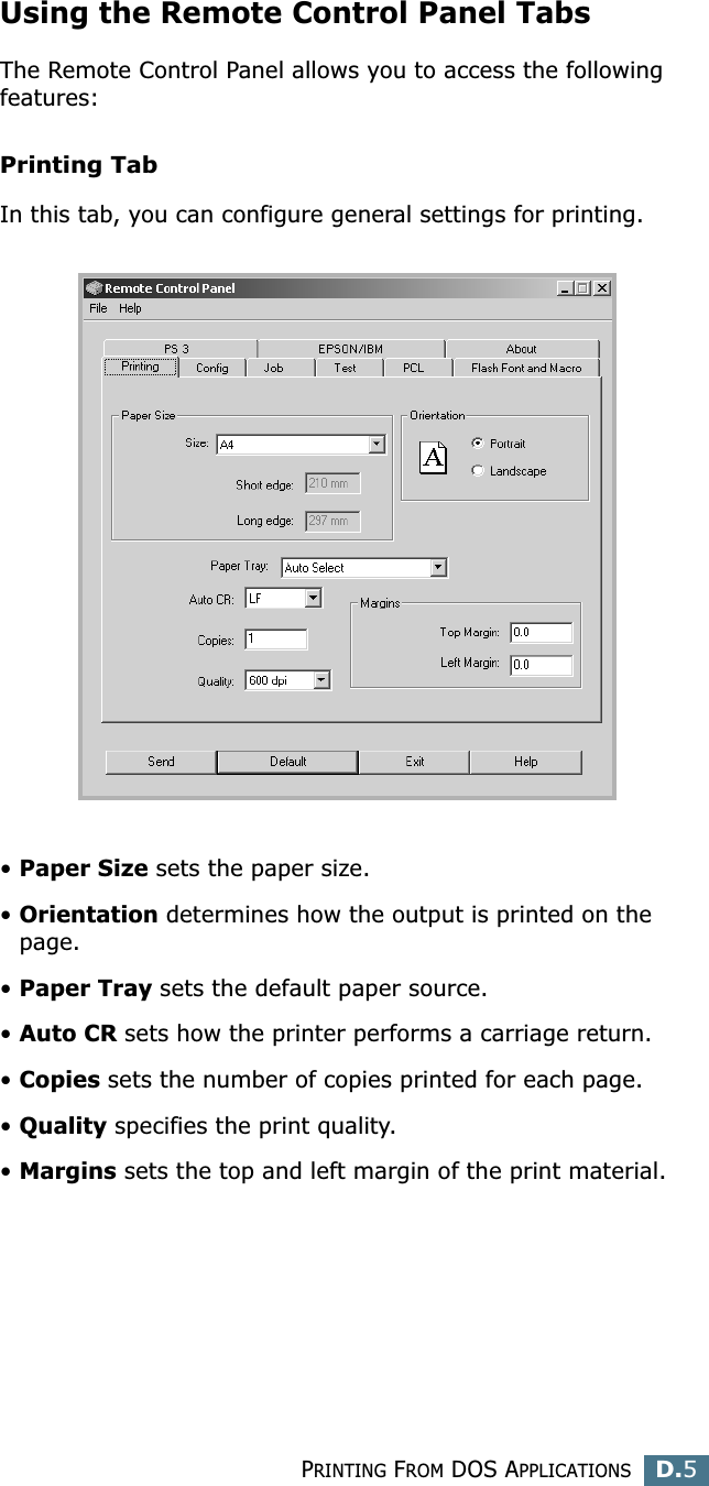 PRINTING FROM DOS APPLICATIONSD.5DUsing the Remote Control Panel TabsThe Remote Control Panel allows you to access the following features:Printing TabIn this tab, you can configure general settings for printing.•Paper Size sets the paper size. •Orientation determines how the output is printed on the page. •Paper Tray sets the default paper source. •Auto CR sets how the printer performs a carriage return. •Copies sets the number of copies printed for each page. •Quality specifies the print quality.•Margins sets the top and left margin of the print material. 