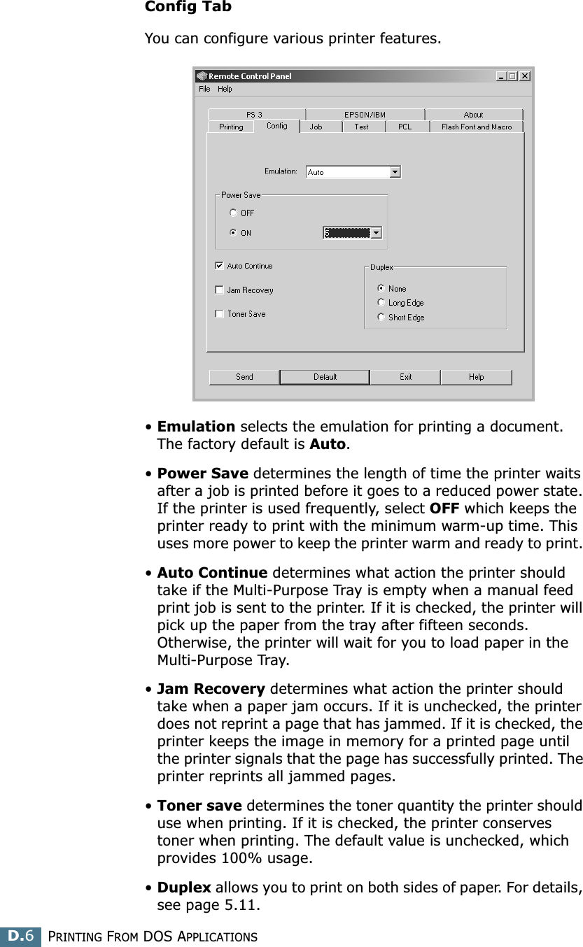 PRINTING FROM DOS APPLICATIONSD.6Config TabYou can configure various printer features. •Emulation selects the emulation for printing a document. The factory default is Auto. •Power Save determines the length of time the printer waits after a job is printed before it goes to a reduced power state. If the printer is used frequently, select OFF which keeps the printer ready to print with the minimum warm-up time. This uses more power to keep the printer warm and ready to print. •Auto Continue determines what action the printer should take if the Multi-Purpose Tray is empty when a manual feed print job is sent to the printer. If it is checked, the printer will pick up the paper from the tray after fifteen seconds. Otherwise, the printer will wait for you to load paper in the Multi-Purpose Tray. •Jam Recovery determines what action the printer should take when a paper jam occurs. If it is unchecked, the printer does not reprint a page that has jammed. If it is checked, the printer keeps the image in memory for a printed page until the printer signals that the page has successfully printed. The printer reprints all jammed pages. •Toner save determines the toner quantity the printer should use when printing. If it is checked, the printer conserves toner when printing. The default value is unchecked, which provides 100% usage. •Duplex allows you to print on both sides of paper. For details, see page 5.11. 