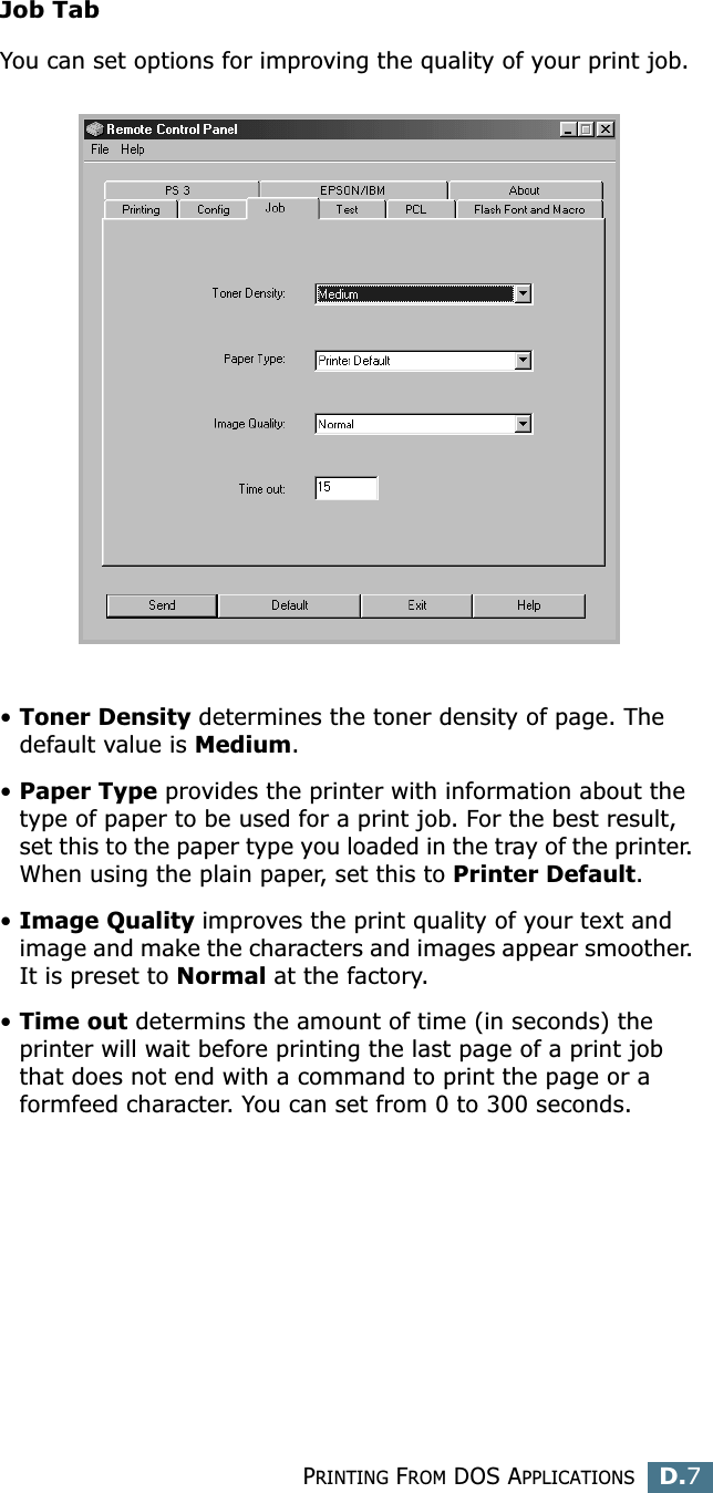 PRINTING FROM DOS APPLICATIONSD.7DJob TabYou can set options for improving the quality of your print job.•Toner Density determines the toner density of page. The default value is Medium.•Paper Type provides the printer with information about the type of paper to be used for a print job. For the best result, set this to the paper type you loaded in the tray of the printer. When using the plain paper, set this to Printer Default. •Image Quality improves the print quality of your text and image and make the characters and images appear smoother. It is preset to Normal at the factory. •Time out determins the amount of time (in seconds) the printer will wait before printing the last page of a print job that does not end with a command to print the page or a formfeed character. You can set from 0 to 300 seconds. 