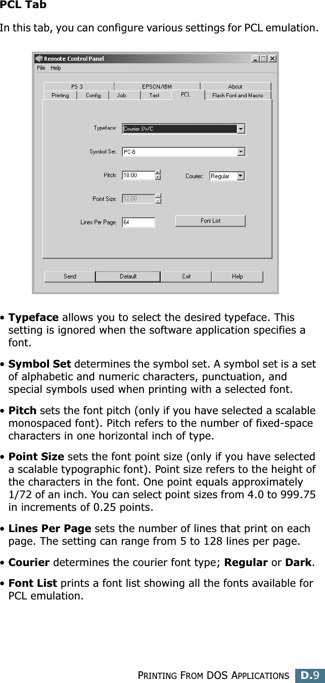 PRINTING FROM DOS APPLICATIONSD.9DPCL TabIn this tab, you can configure various settings for PCL emulation.•Typeface allows you to select the desired typeface. This setting is ignored when the software application specifies a font. •Symbol Set determines the symbol set. A symbol set is a set of alphabetic and numeric characters, punctuation, and special symbols used when printing with a selected font. •Pitch sets the font pitch (only if you have selected a scalable monospaced font). Pitch refers to the number of fixed-space characters in one horizontal inch of type. •Point Size sets the font point size (only if you have selected a scalable typographic font). Point size refers to the height of the characters in the font. One point equals approximately 1/72 of an inch. You can select point sizes from 4.0 to 999.75 in increments of 0.25 points. •Lines Per Page sets the number of lines that print on each page. The setting can range from 5 to 128 lines per page.•Courier determines the courier font type; Regular or Dark. •Font List prints a font list showing all the fonts available for PCL emulation. 