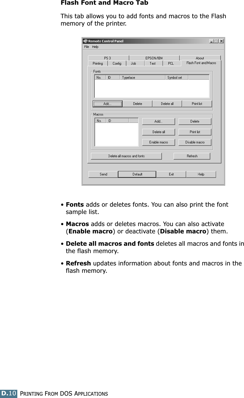 PRINTING FROM DOS APPLICATIONSD.10Flash Font and Macro TabThis tab allows you to add fonts and macros to the Flash memory of the printer.•Fonts adds or deletes fonts. You can also print the font sample list.•Macros adds or deletes macros. You can also activate (Enable macro) or deactivate (Disable macro) them.•Delete all macros and fonts deletes all macros and fonts in the flash memory. •Refresh updates information about fonts and macros in the flash memory.
