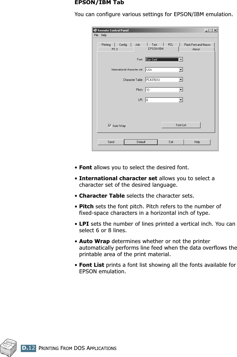 PRINTING FROM DOS APPLICATIONSD.12EPSON/IBM TabYou can configure various settings for EPSON/IBM emulation.•Font allows you to select the desired font.•International character set allows you to select a character set of the desired language. •Character Table selects the character sets.•Pitch sets the font pitch. Pitch refers to the number of fixed-space characters in a horizontal inch of type. •LPI sets the number of lines printed a vertical inch. You can select 6 or 8 lines.•Auto Wrap determines whether or not the printer  automatically performs line feed when the data overflows the printable area of the print material.•Font List prints a font list showing all the fonts available for EPSON emulation.