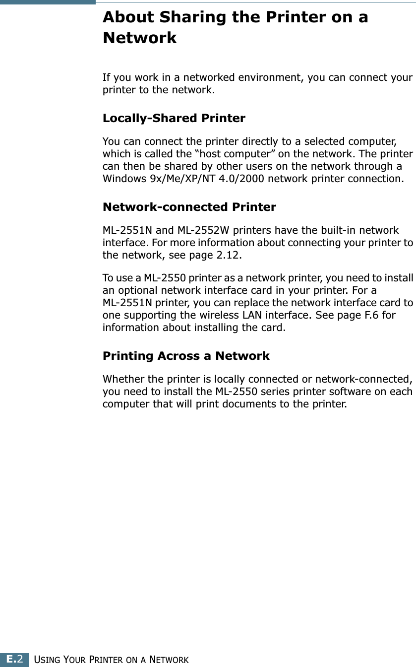 USING YOUR PRINTER ON A NETWORKE.2About Sharing the Printer on a NetworkIf you work in a networked environment, you can connect your printer to the network.Locally-Shared PrinterYou can connect the printer directly to a selected computer, which is called the “host computer” on the network. The printer can then be shared by other users on the network through a Windows 9x/Me/XP/NT 4.0/2000 network printer connection.Network-connected PrinterML-2551N and ML-2552W printers have the built-in network interface. For more information about connecting your printer to the network, see page 2.12.To use a ML-2550 printer as a network printer, you need to install an optional network interface card in your printer. For a ML-2551N printer, you can replace the network interface card to one supporting the wireless LAN interface. See page F.6 for information about installing the card.Printing Across a NetworkWhether the printer is locally connected or network-connected, you need to install the ML-2550 series printer software on each computer that will print documents to the printer.