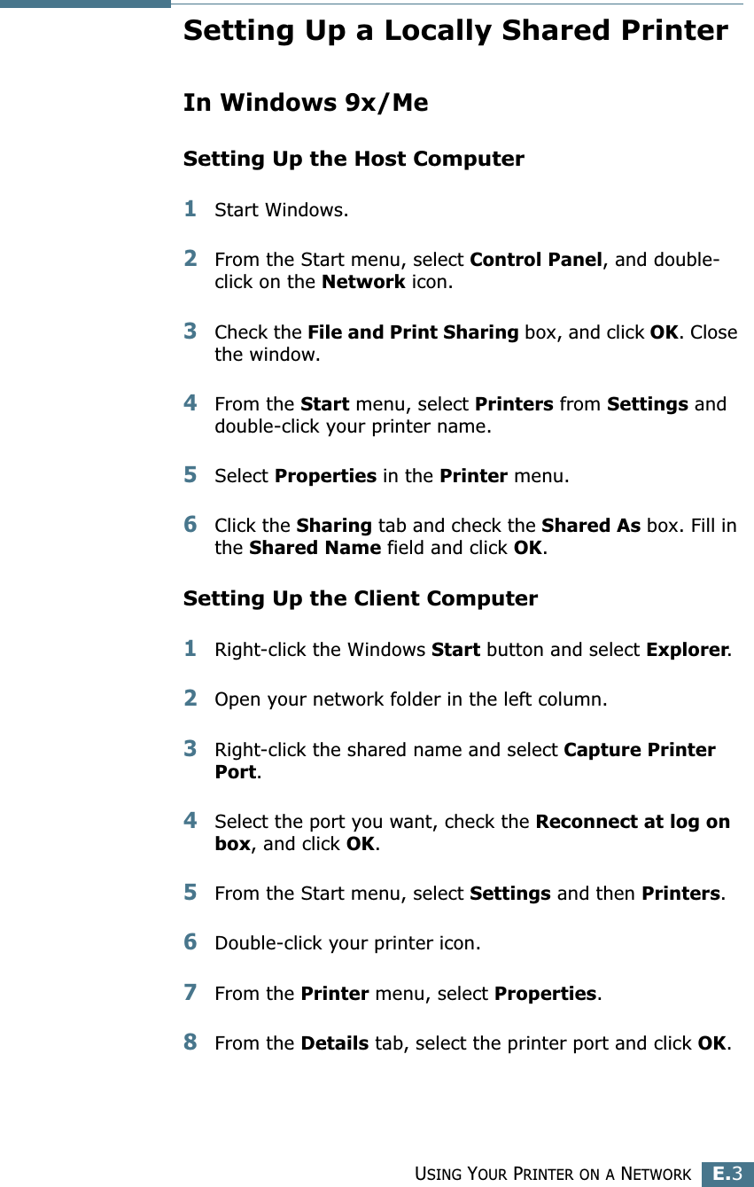 USING YOUR PRINTER ON A NETWORKE.3ESetting Up a Locally Shared PrinterIn Windows 9x/MeSetting Up the Host Computer1Start Windows.2From the Start menu, select Control Panel, and double-click on the Network icon.3Check the File and Print Sharing box, and click OK. Close the window.4From the Start menu, select Printers from Settings and double-click your printer name.5Select Properties in the Printer menu.6Click the Sharing tab and check the Shared As box. Fill in the Shared Name field and click OK.Setting Up the Client Computer1Right-click the Windows Start button and select Explorer.2Open your network folder in the left column.3Right-click the shared name and select Capture Printer Port.4Select the port you want, check the Reconnect at log on box, and click OK.5From the Start menu, select Settings and then Printers.6Double-click your printer icon.7From the Printer menu, select Properties.8From the Details tab, select the printer port and click OK.