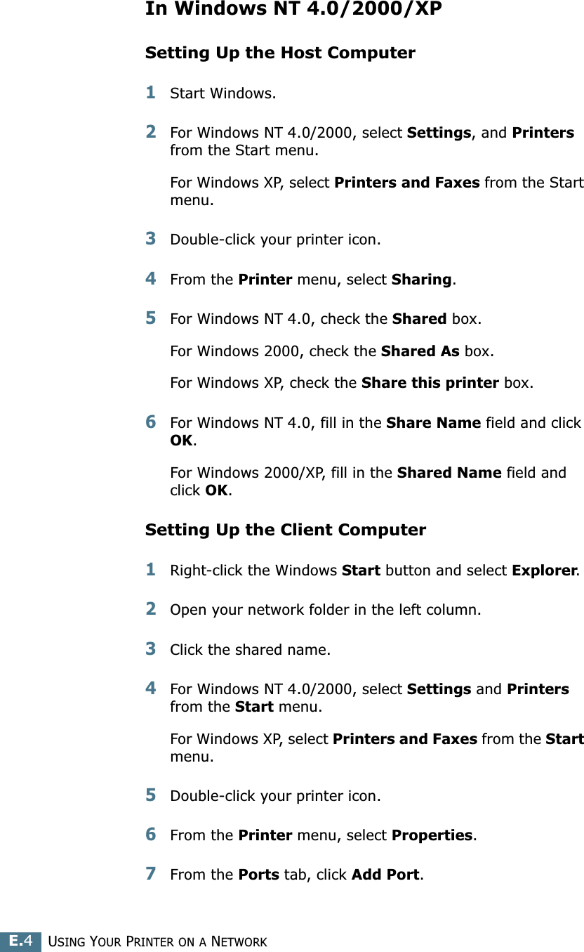 USING YOUR PRINTER ON A NETWORKE.4In Windows NT 4.0/2000/XPSetting Up the Host Computer1Start Windows.2For Windows NT 4.0/2000, select Settings, and Printers from the Start menu.For Windows XP, select Printers and Faxes from the Start menu. 3Double-click your printer icon.4From the Printer menu, select Sharing.5For Windows NT 4.0, check the Shared box. For Windows 2000, check the Shared As box.For Windows XP, check the Share this printer box.6For Windows NT 4.0, fill in the Share Name field and click OK. For Windows 2000/XP, fill in the Shared Name field and click OK. Setting Up the Client Computer1Right-click the Windows Start button and select Explorer.2Open your network folder in the left column.3Click the shared name.4For Windows NT 4.0/2000, select Settings and Printers from the Start menu.For Windows XP, select Printers and Faxes from the Start menu. 5Double-click your printer icon.6From the Printer menu, select Properties.7From the Ports tab, click Add Port.