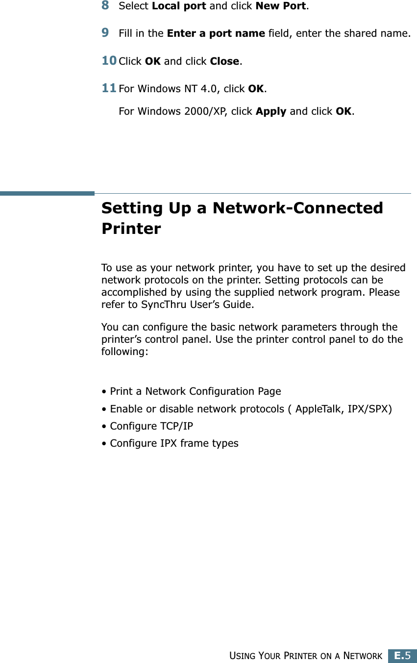USING YOUR PRINTER ON A NETWORKE.5E8Select Local port and click New Port.9Fill in the Enter a port name field, enter the shared name.10Click OK and click Close.11For Windows NT 4.0, click OK.For Windows 2000/XP, click Apply and click OK.Setting Up a Network-Connected PrinterTo use as your network printer, you have to set up the desired network protocols on the printer. Setting protocols can be accomplished by using the supplied network program. Please refer to SyncThru User’s Guide. You can configure the basic network parameters through the printer’s control panel. Use the printer control panel to do the following:• Print a Network Configuration Page• Enable or disable network protocols ( AppleTalk, IPX/SPX)• Configure TCP/IP• Configure IPX frame types 