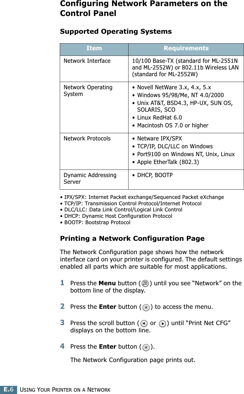 USING YOUR PRINTER ON A NETWORKE.6Configuring Network Parameters on theControl PanelSupported Operating Systems• IPX/SPX: Internet Packet exchange/Sequenced Packet eXchange• TCP/IP: Transmission Control Protocol/Internet Protocol• DLC/LLC: Data Link Control/Logical Link Control• DHCP: Dynamic Host Configuration Protocol• BOOTP: Bootstrap ProtocolPrinting a Network Configuration PageThe Network Configuration page shows how the network interface card on your printer is configured. The default settings enabled all parts which are suitable for most applications. 1Press the Menu button ( ) until you see “Network” on the bottom line of the display.2Press the Enter button ( ) to access the menu.3Press the scroll button (  or  ) until “Print Net CFG” displays on the bottom line.4Press the Enter button ( ). The Network Configuration page prints out.Item RequirementsNetwork Interface 10/100 Base-TX (standard for ML-2551N and ML-2552W) or 802.11b Wireless LAN (standard for ML-2552W)Network Operating System• Novell NetWare 3.x, 4.x, 5.x• Windows 95/98/Me, NT 4.0/2000• Unix AT&amp;T, BSD4.3, HP-UX, SUN OS, SOLARIS, SCO• Linux RedHat 6.0• Macintosh OS 7.0 or higherNetwork Protocols • Netware IPX/SPX• TCP/IP, DLC/LLC on Windows • Port9100 on Windows NT, Unix, Linux • Apple EtherTalk (802.3)Dynamic Addressing Server• DHCP, BOOTP