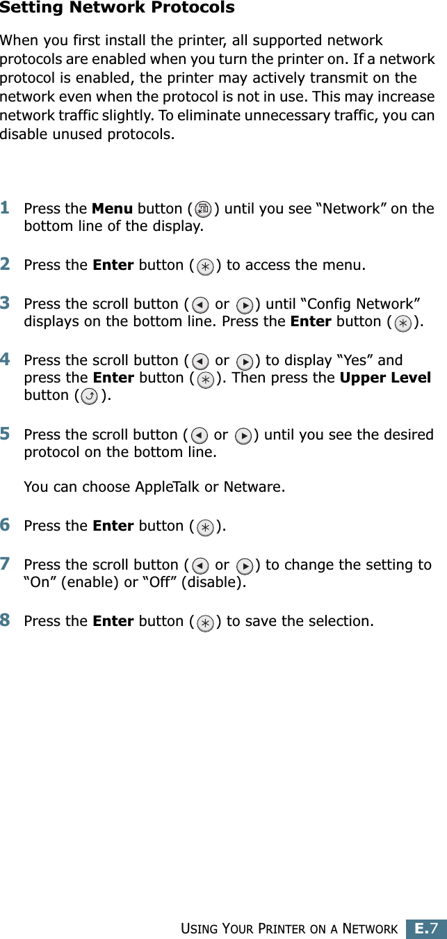 USING YOUR PRINTER ON A NETWORKE.7ESetting Network ProtocolsWhen you first install the printer, all supported network protocols are enabled when you turn the printer on. If a network protocol is enabled, the printer may actively transmit on the network even when the protocol is not in use. This may increase network traffic slightly. To eliminate unnecessary traffic, you can disable unused protocols.1Press the Menu button ( ) until you see “Network” on the bottom line of the display.2Press the Enter button ( ) to access the menu.3Press the scroll button (  or  ) until “Config Network” displays on the bottom line. Press the Enter button ( ).4Press the scroll button (  or  ) to display “Yes” and press the Enter button ( ). Then press the Upper Level button ( ).5Press the scroll button (  or  ) until you see the desired protocol on the bottom line.You can choose AppleTalk or Netware. 6Press the Enter button ( ).7Press the scroll button (  or  ) to change the setting to “On” (enable) or “Off” (disable).8Press the Enter button ( ) to save the selection.