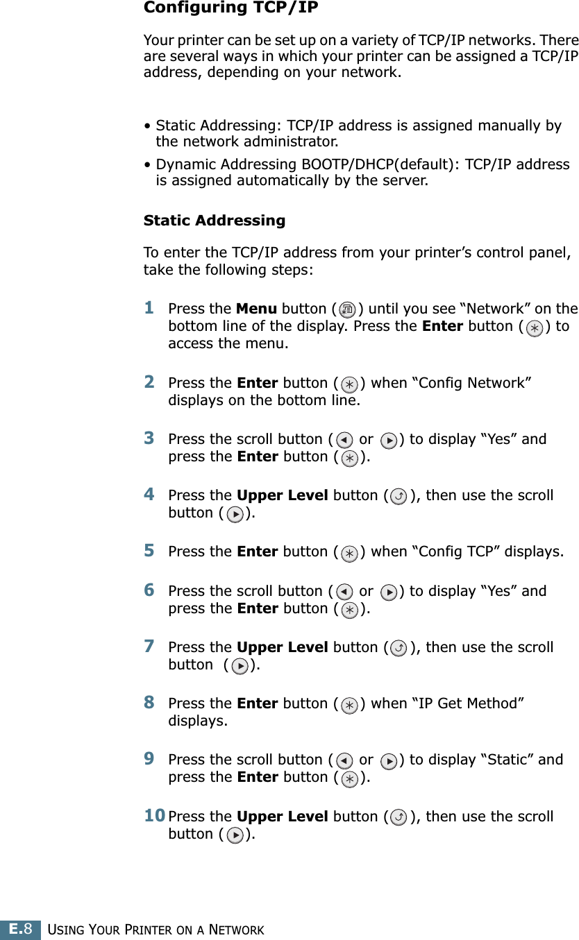 USING YOUR PRINTER ON A NETWORKE.8Configuring TCP/IPYour printer can be set up on a variety of TCP/IP networks. There are several ways in which your printer can be assigned a TCP/IP address, depending on your network.• Static Addressing: TCP/IP address is assigned manually by the network administrator.• Dynamic Addressing BOOTP/DHCP(default): TCP/IP address is assigned automatically by the server.Static AddressingTo enter the TCP/IP address from your printer’s control panel, take the following steps: 1Press the Menu button ( ) until you see “Network” on the bottom line of the display. Press the Enter button ( ) to access the menu.2Press the Enter button ( ) when “Config Network” displays on the bottom line.3Press the scroll button (  or  ) to display “Yes” and press the Enter button ( ).4Press the Upper Level button ( ), then use the scroll button ( ). 5Press the Enter button ( ) when “Config TCP” displays.6Press the scroll button (  or  ) to display “Yes” and press the Enter button ( ).7Press the Upper Level button ( ), then use the scroll button  ( ). 8Press the Enter button ( ) when “IP Get Method” displays.9Press the scroll button (  or  ) to display “Static” and press the Enter button ( ).10Press the Upper Level button ( ), then use the scroll button ( ).