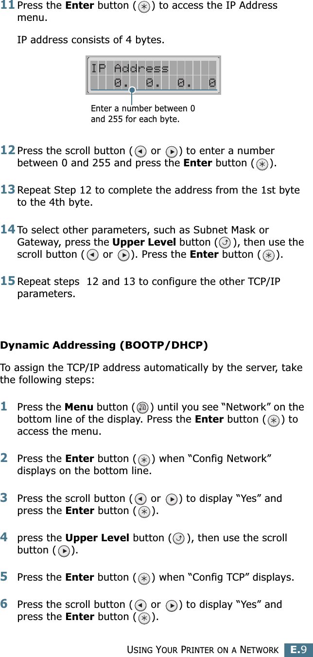 USING YOUR PRINTER ON A NETWORKE.9E11Press the Enter button ( ) to access the IP Address menu.IP address consists of 4 bytes. 12Press the scroll button (  or  ) to enter a number between 0 and 255 and press the Enter button ( ).13Repeat Step 12 to complete the address from the 1st byte to the 4th byte.14To select other parameters, such as Subnet Mask or Gateway, press the Upper Level button ( ), then use the scroll button (  or  ). Press the Enter button ( ).15Repeat steps  12 and 13 to configure the other TCP/IP parameters.Dynamic Addressing (BOOTP/DHCP)To assign the TCP/IP address automatically by the server, take the following steps:1Press the Menu button ( ) until you see “Network” on the bottom line of the display. Press the Enter button ( ) to access the menu.2Press the Enter button ( ) when “Config Network” displays on the bottom line.3Press the scroll button (  or  ) to display “Yes” and press the Enter button ( ).4press the Upper Level button ( ), then use the scroll button ( ).5Press the Enter button ( ) when “Config TCP” displays.6Press the scroll button (  or  ) to display “Yes” and press the Enter button ( ).Enter a number between 0 and 255 for each byte.