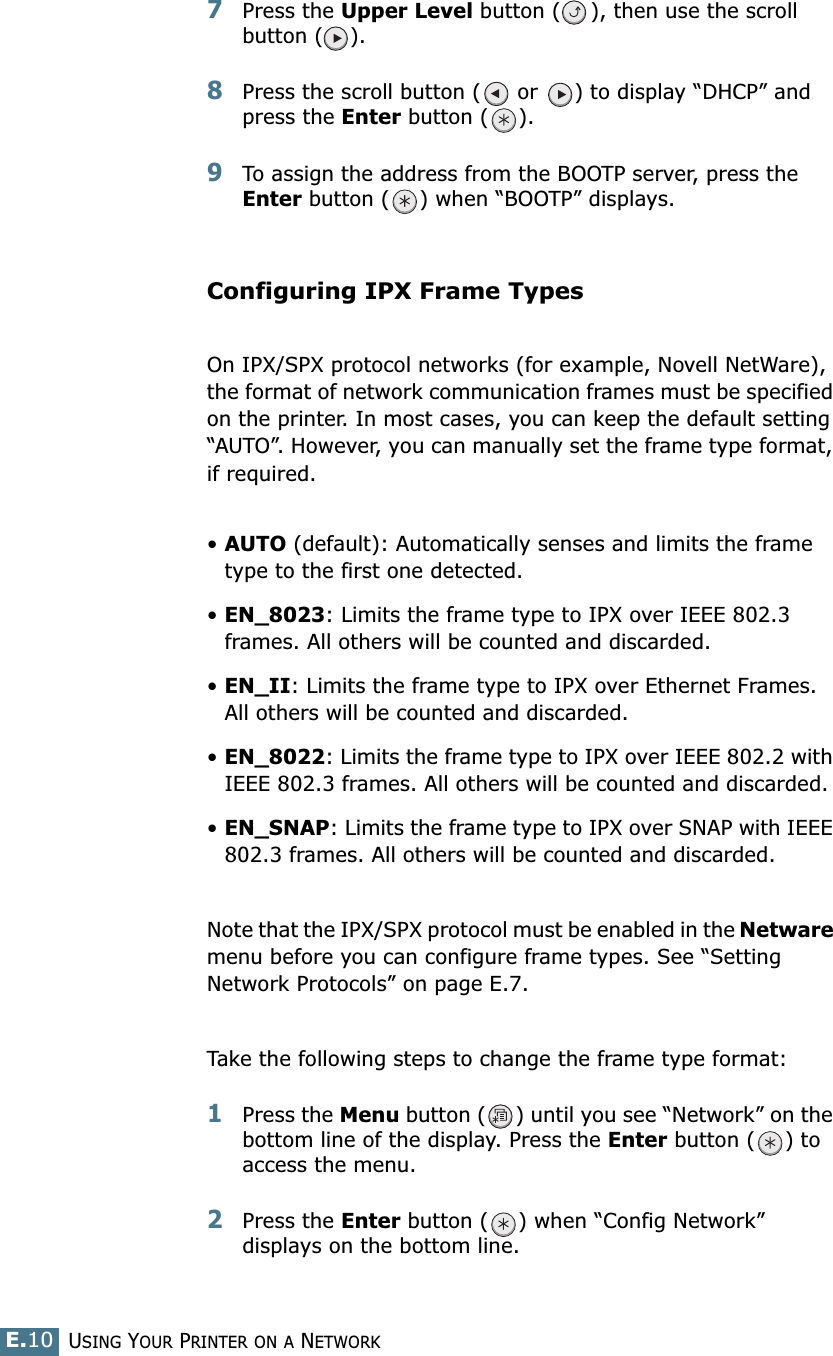USING YOUR PRINTER ON A NETWORKE.107Press the Upper Level button ( ), then use the scroll button ( ). 8Press the scroll button (  or  ) to display “DHCP” and press the Enter button ( ).9To assign the address from the BOOTP server, press the Enter button ( ) when “BOOTP” displays.Configuring IPX Frame TypesOn IPX/SPX protocol networks (for example, Novell NetWare), the format of network communication frames must be specified on the printer. In most cases, you can keep the default setting “AUTO”. However, you can manually set the frame type format, if required.•AUTO (default): Automatically senses and limits the frame type to the first one detected.•EN_8023: Limits the frame type to IPX over IEEE 802.3 frames. All others will be counted and discarded.•EN_II: Limits the frame type to IPX over Ethernet Frames. All others will be counted and discarded.•EN_8022: Limits the frame type to IPX over IEEE 802.2 with IEEE 802.3 frames. All others will be counted and discarded.•EN_SNAP: Limits the frame type to IPX over SNAP with IEEE 802.3 frames. All others will be counted and discarded.Note that the IPX/SPX protocol must be enabled in the Netware menu before you can configure frame types. See “Setting Network Protocols” on page E.7.Take the following steps to change the frame type format:1Press the Menu button ( ) until you see “Network” on the bottom line of the display. Press the Enter button ( ) to access the menu.2Press the Enter button ( ) when “Config Network” displays on the bottom line.