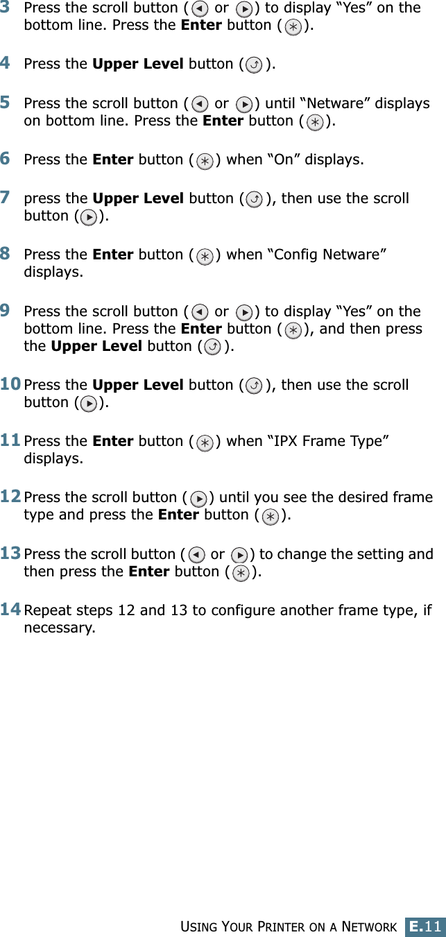 USING YOUR PRINTER ON A NETWORKE.11E3Press the scroll button (  or  ) to display “Yes” on the bottom line. Press the Enter button ( ). 4Press the Upper Level button ( ). 5Press the scroll button (  or  ) until “Netware” displays on bottom line. Press the Enter button ( ).6Press the Enter button ( ) when “On” displays.7press the Upper Level button ( ), then use the scroll button ( ).8Press the Enter button ( ) when “Config Netware” displays.9Press the scroll button (  or  ) to display “Yes” on the bottom line. Press the Enter button ( ), and then press the Upper Level button ( ).10Press the Upper Level button ( ), then use the scroll button ( ).11Press the Enter button ( ) when “IPX Frame Type” displays.12Press the scroll button ( ) until you see the desired frame type and press the Enter button ( ). 13Press the scroll button (  or  ) to change the setting and then press the Enter button ( ).14Repeat steps 12 and 13 to configure another frame type, if necessary.