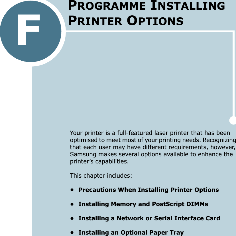 FYour printer is a full-featured laser printer that has been optimised to meet most of your printing needs. Recognizing that each user may have different requirements, however, Samsung makes several options available to enhance the printer’s capabilities.This chapter includes:• Precautions When Installing Printer Options• Installing Memory and PostScript DIMMs• Installing a Network or Serial Interface Card• Installing an Optional Paper TrayPROGRAMME INSTALLING PRINTER OPTIONS