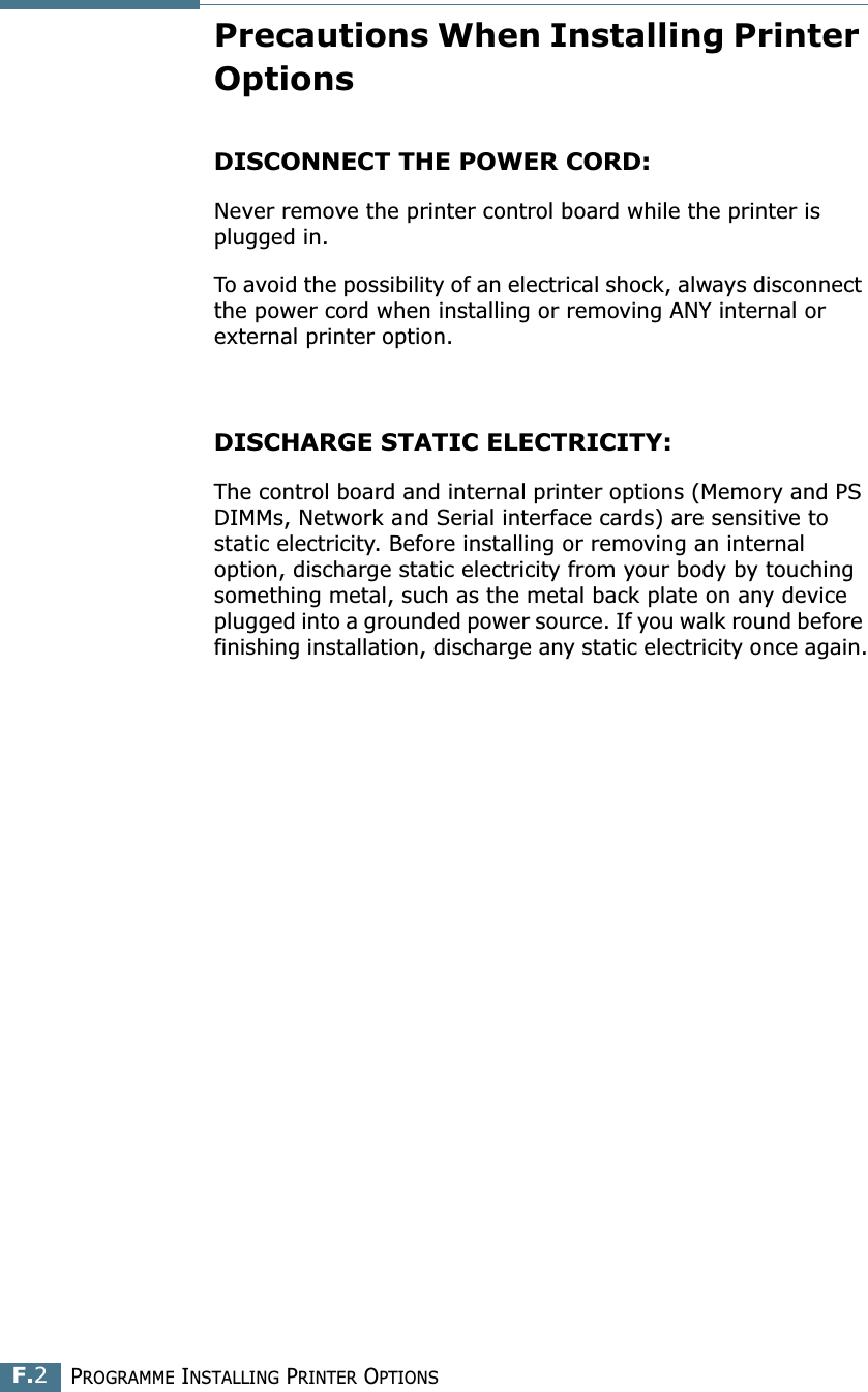 PROGRAMME INSTALLING PRINTER OPTIONSF.2Precautions When Installing Printer OptionsDISCONNECT THE POWER CORD: Never remove the printer control board while the printer is plugged in.To avoid the possibility of an electrical shock, always disconnect the power cord when installing or removing ANY internal or external printer option.DISCHARGE STATIC ELECTRICITY: The control board and internal printer options (Memory and PS DIMMs, Network and Serial interface cards) are sensitive to static electricity. Before installing or removing an internal option, discharge static electricity from your body by touching something metal, such as the metal back plate on any device plugged into a grounded power source. If you walk round before finishing installation, discharge any static electricity once again.