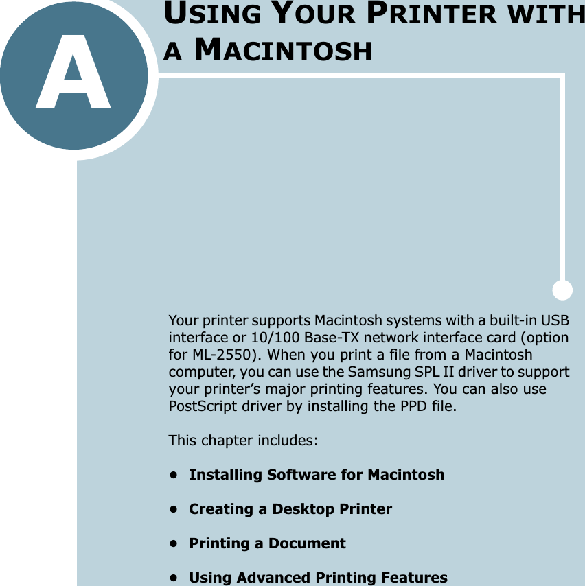 AYour printer supports Macintosh systems with a built-in USB interface or 10/100 Base-TX network interface card (option for ML-2550). When you print a file from a Macintosh computer, you can use the Samsung SPL II driver to support your printer’s major printing features. You can also use PostScript driver by installing the PPD file. This chapter includes:• Installing Software for Macintosh• Creating a Desktop Printer• Printing a Document• Using Advanced Printing FeaturesUSING YOUR PRINTER WITH A MACINTOSH