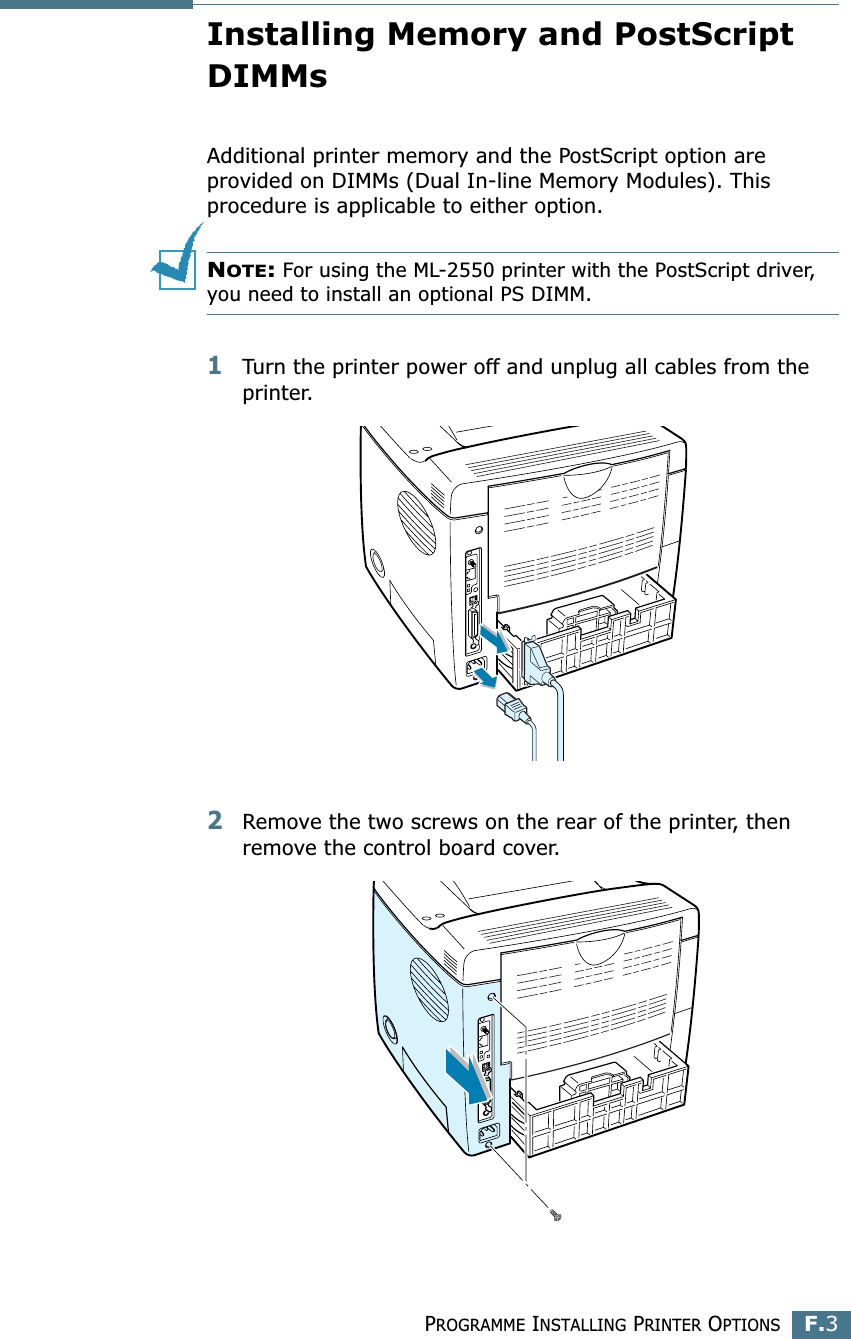 PROGRAMME INSTALLING PRINTER OPTIONSF.3FInstalling Memory and PostScript DIMMsAdditional printer memory and the PostScript option are provided on DIMMs (Dual In-line Memory Modules). This procedure is applicable to either option.NOTE: For using the ML-2550 printer with the PostScript driver, you need to install an optional PS DIMM.1Turn the printer power off and unplug all cables from the printer.2Remove the two screws on the rear of the printer, then remove the control board cover.
