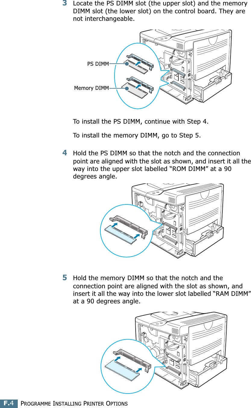 PROGRAMME INSTALLING PRINTER OPTIONSF.43Locate the PS DIMM slot (the upper slot) and the memory DIMM slot (the lower slot) on the control board. They are not interchangeable.To install the PS DIMM, continue with Step 4.To install the memory DIMM, go to Step 5.4Hold the PS DIMM so that the notch and the connection point are aligned with the slot as shown, and insert it all the way into the upper slot labelled “ROM DIMM” at a 90 degrees angle.5Hold the memory DIMM so that the notch and the connection point are aligned with the slot as shown, and insert it all the way into the lower slot labelled “RAM DIMM” at a 90 degrees angle.PS DIMMMemory DIMM