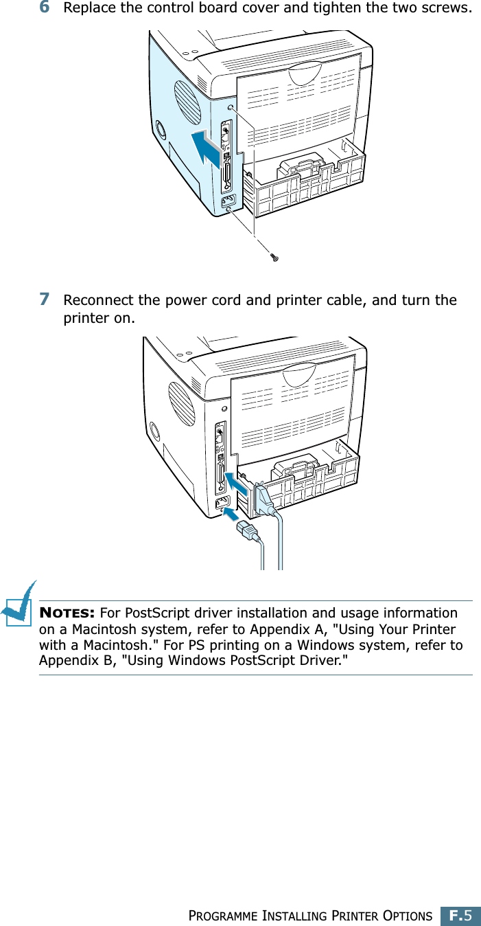PROGRAMME INSTALLING PRINTER OPTIONSF.5F6Replace the control board cover and tighten the two screws.7Reconnect the power cord and printer cable, and turn the printer on.NOTES: For PostScript driver installation and usage information on a Macintosh system, refer to Appendix A, &quot;Using Your Printer with a Macintosh.&quot; For PS printing on a Windows system, refer to Appendix B, &quot;Using Windows PostScript Driver.&quot;