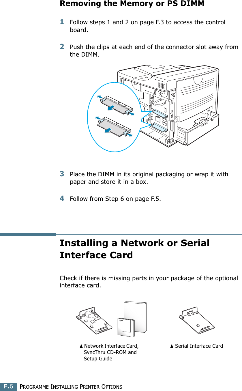 PROGRAMME INSTALLING PRINTER OPTIONSF.6Removing the Memory or PS DIMM1Follow steps 1 and 2 on page F.3 to access the control board.2Push the clips at each end of the connector slot away from the DIMM.3Place the DIMM in its original packaging or wrap it with paper and store it in a box.4Follow from Step 6 on page F.5.Installing a Network or Serial Interface CardCheck if there is missing parts in your package of the optional interface card.➐☎Network Interface Card,    SyncThru CD-ROM and   Setup Guide➐☎Serial Interface Card