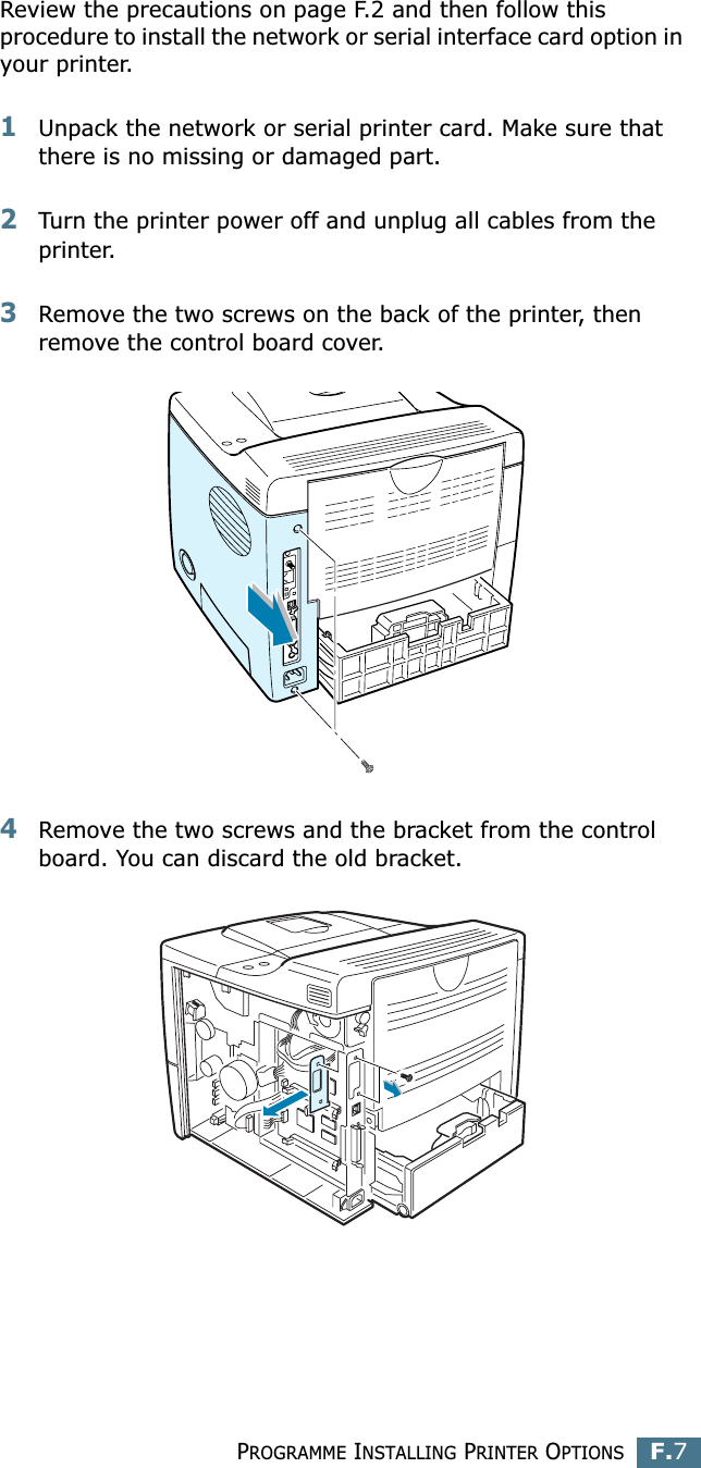 PROGRAMME INSTALLING PRINTER OPTIONSF.7FReview the precautions on page F.2 and then follow this procedure to install the network or serial interface card option in your printer.1Unpack the network or serial printer card. Make sure that there is no missing or damaged part.2Turn the printer power off and unplug all cables from the printer.3Remove the two screws on the back of the printer, then remove the control board cover. 4Remove the two screws and the bracket from the control board. You can discard the old bracket.