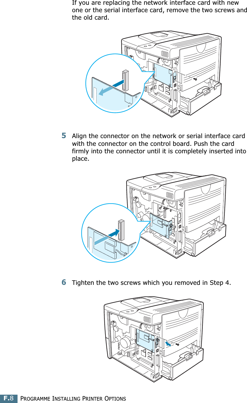 PROGRAMME INSTALLING PRINTER OPTIONSF.8If you are replacing the network interface card with new one or the serial interface card, remove the two screws and the old card.5Align the connector on the network or serial interface card with the connector on the control board. Push the card firmly into the connector until it is completely inserted into place.6Tighten the two screws which you removed in Step 4.