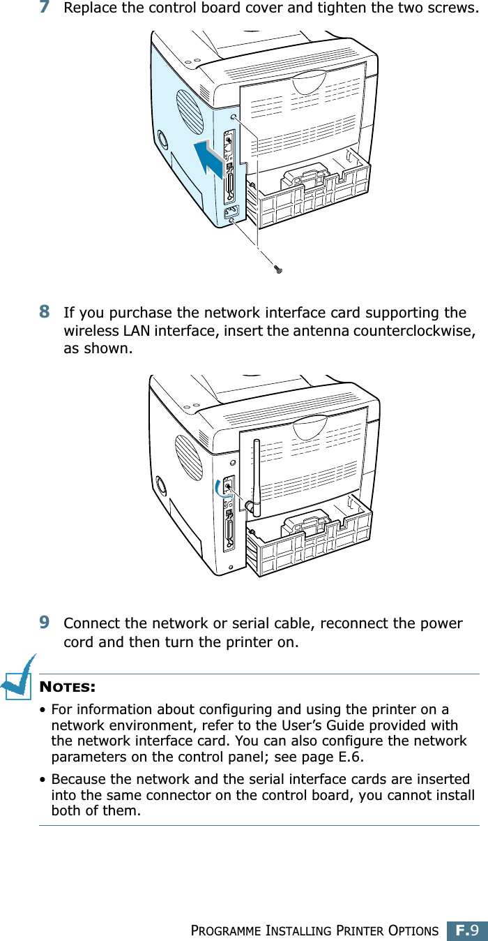 PROGRAMME INSTALLING PRINTER OPTIONSF.9F7Replace the control board cover and tighten the two screws.8If you purchase the network interface card supporting the wireless LAN interface, insert the antenna counterclockwise, as shown.9Connect the network or serial cable, reconnect the power cord and then turn the printer on.NOTES: • For information about configuring and using the printer on a network environment, refer to the User’s Guide provided with the network interface card. You can also configure the network parameters on the control panel; see page E.6.• Because the network and the serial interface cards are inserted into the same connector on the control board, you cannot install both of them.