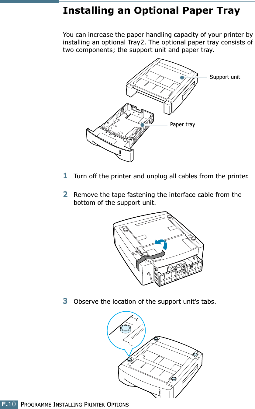 PROGRAMME INSTALLING PRINTER OPTIONSF.10Installing an Optional Paper TrayYou can increase the paper handling capacity of your printer by installing an optional Tray2. The optional paper tray consists of two components; the support unit and paper tray.1Turn off the printer and unplug all cables from the printer.2Remove the tape fastening the interface cable from the bottom of the support unit.3Observe the location of the support unit’s tabs.Support unitPaper tray