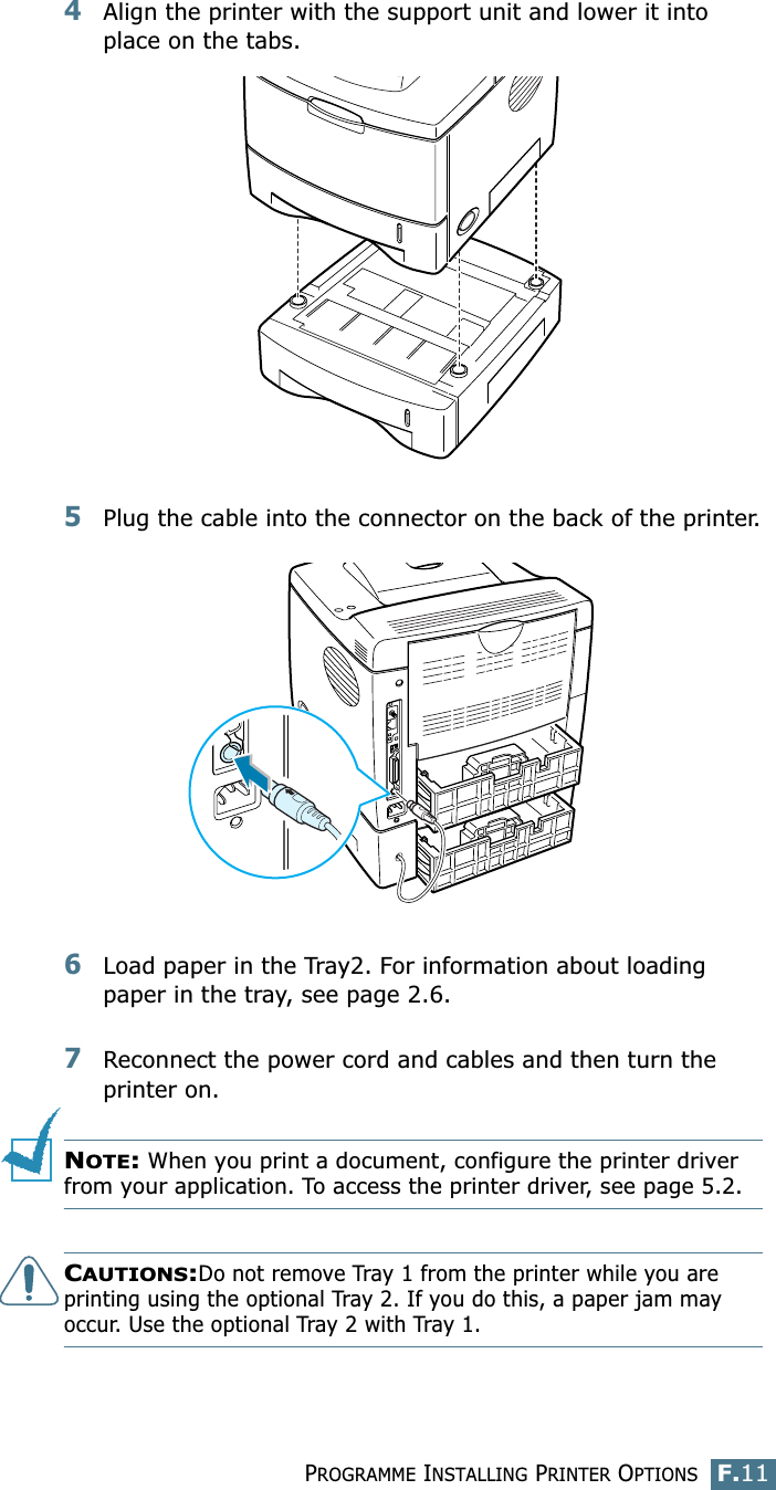 PROGRAMME INSTALLING PRINTER OPTIONSF.11F4Align the printer with the support unit and lower it into place on the tabs.5Plug the cable into the connector on the back of the printer.6Load paper in the Tray2. For information about loading paper in the tray, see page 2.6.7Reconnect the power cord and cables and then turn the printer on.NOTE: When you print a document, configure the printer driver from your application. To access the printer driver, see page 5.2.CAUTIONS:Do not remove Tray 1 from the printer while you are printing using the optional Tray 2. If you do this, a paper jam may occur. Use the optional Tray 2 with Tray 1.