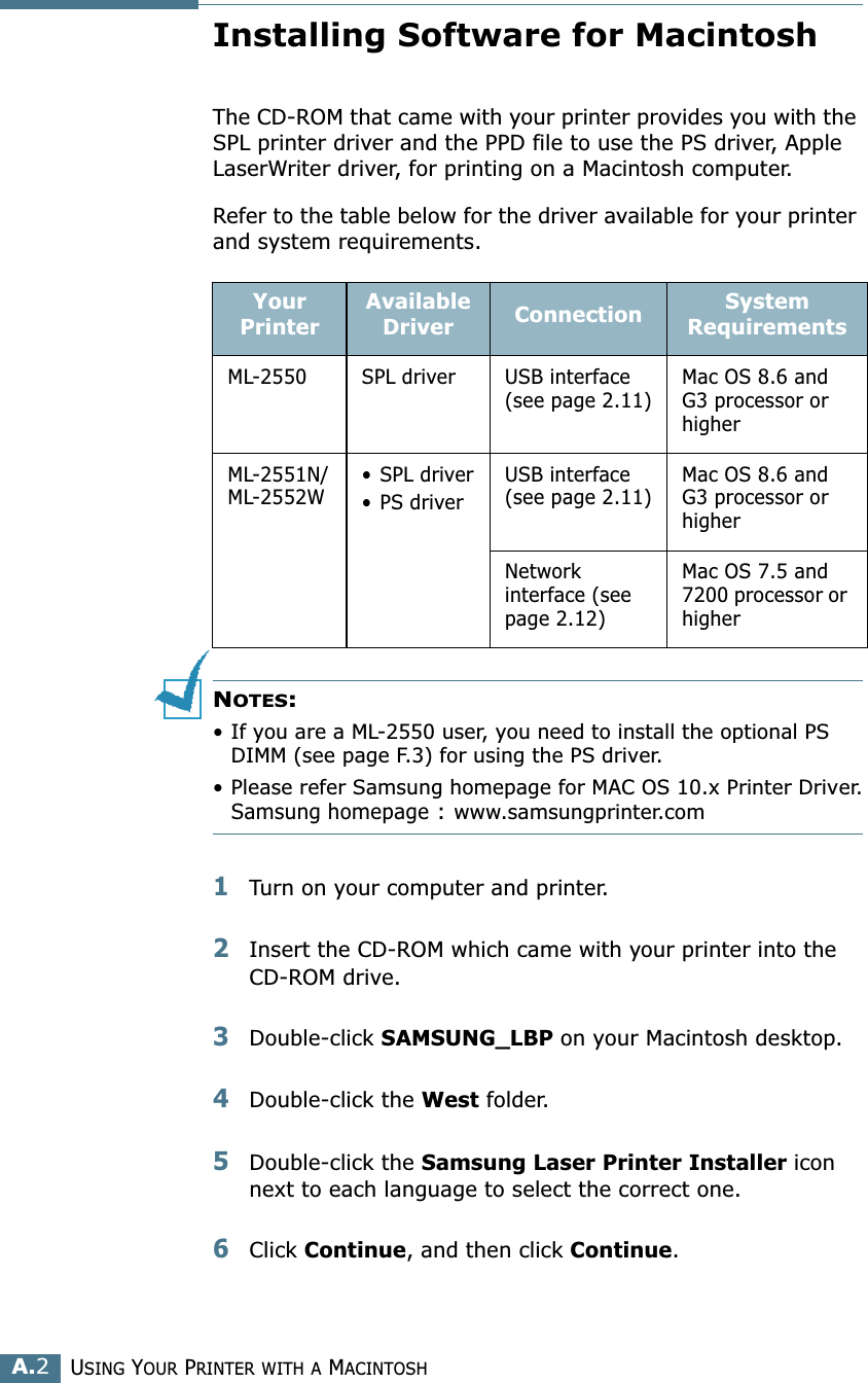 USING YOUR PRINTER WITH A MACINTOSHA.2Installing Software for MacintoshThe CD-ROM that came with your printer provides you with the SPL printer driver and the PPD file to use the PS driver, Apple LaserWriter driver, for printing on a Macintosh computer. Refer to the table below for the driver available for your printer and system requirements.NOTES: • If you are a ML-2550 user, you need to install the optional PS DIMM (see page F.3) for using the PS driver.• Please refer Samsung homepage for MAC OS 10.x Printer Driver.Samsung homepage : www.samsungprinter.com1Turn on your computer and printer.2Insert the CD-ROM which came with your printer into the CD-ROM drive.3Double-click SAMSUNG_LBP on your Macintosh desktop.4Double-click the West folder.5Double-click the Samsung Laser Printer Installer icon next to each language to select the correct one. 6Click Continue, and then click Continue.Your PrinterAvailable Driver Connection System RequirementsML-2550 SPL driver USB interface (see page 2.11)Mac OS 8.6 and G3 processor or higherML-2551N/ML-2552W• SPL driver• PS driverUSB interface (see page 2.11)Mac OS 8.6 and G3 processor or higherNetwork interface (see page 2.12)Mac OS 7.5 and 7200 processor or higher