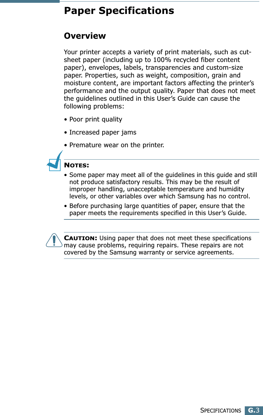SPECIFICATIONSG.3GPaper SpecificationsOverviewYour printer accepts a variety of print materials, such as cut-sheet paper (including up to 100% recycled fiber content paper), envelopes, labels, transparencies and custom-size paper. Properties, such as weight, composition, grain and moisture content, are important factors affecting the printer’s performance and the output quality. Paper that does not meet the guidelines outlined in this User’s Guide can cause the following problems:• Poor print quality• Increased paper jams• Premature wear on the printer.NOTES: • Some paper may meet all of the guidelines in this guide and still not produce satisfactory results. This may be the result of improper handling, unacceptable temperature and humidity levels, or other variables over which Samsung has no control.• Before purchasing large quantities of paper, ensure that the paper meets the requirements specified in this User’s Guide. CAUTION: Using paper that does not meet these specifications may cause problems, requiring repairs. These repairs are not covered by the Samsung warranty or service agreements.