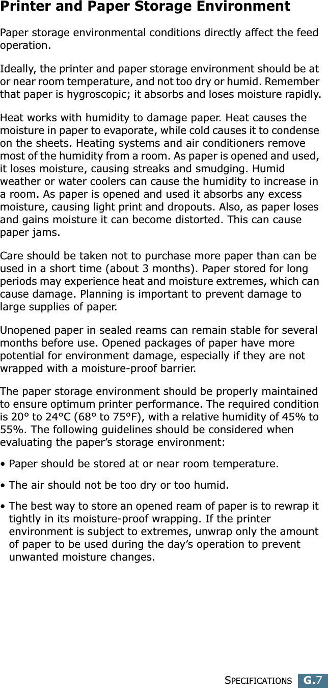 SPECIFICATIONSG.7GPrinter and Paper Storage EnvironmentPaper storage environmental conditions directly affect the feed operation.Ideally, the printer and paper storage environment should be at or near room temperature, and not too dry or humid. Remember that paper is hygroscopic; it absorbs and loses moisture rapidly.Heat works with humidity to damage paper. Heat causes the moisture in paper to evaporate, while cold causes it to condense on the sheets. Heating systems and air conditioners remove most of the humidity from a room. As paper is opened and used, it loses moisture, causing streaks and smudging. Humid weather or water coolers can cause the humidity to increase in a room. As paper is opened and used it absorbs any excess moisture, causing light print and dropouts. Also, as paper loses and gains moisture it can become distorted. This can cause paper jams.Care should be taken not to purchase more paper than can be used in a short time (about 3 months). Paper stored for long periods may experience heat and moisture extremes, which can cause damage. Planning is important to prevent damage to large supplies of paper.Unopened paper in sealed reams can remain stable for several months before use. Opened packages of paper have more potential for environment damage, especially if they are not wrapped with a moisture-proof barrier.The paper storage environment should be properly maintained to ensure optimum printer performance. The required condition is 20° to 24°C (68° to 75°F), with a relative humidity of 45% to 55%. The following guidelines should be considered when evaluating the paper’s storage environment:• Paper should be stored at or near room temperature.• The air should not be too dry or too humid.• The best way to store an opened ream of paper is to rewrap it tightly in its moisture-proof wrapping. If the printer environment is subject to extremes, unwrap only the amount of paper to be used during the day’s operation to prevent unwanted moisture changes.