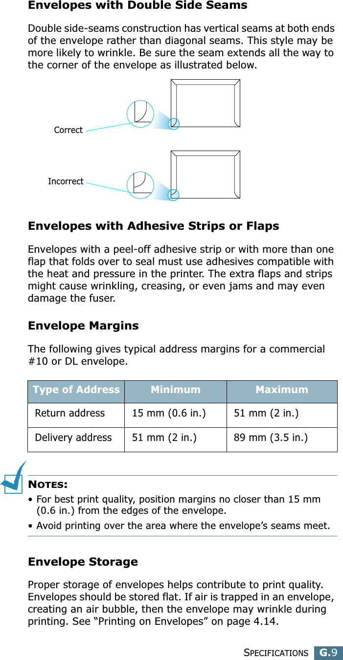 SPECIFICATIONSG.9GEnvelopes with Double Side SeamsDouble side-seams construction has vertical seams at both ends of the envelope rather than diagonal seams. This style may be more likely to wrinkle. Be sure the seam extends all the way to the corner of the envelope as illustrated below.Envelopes with Adhesive Strips or FlapsEnvelopes with a peel-off adhesive strip or with more than one flap that folds over to seal must use adhesives compatible with the heat and pressure in the printer. The extra flaps and strips might cause wrinkling, creasing, or even jams and may even damage the fuser.Envelope MarginsThe following gives typical address margins for a commercial #10 or DL envelope.NOTES:• For best print quality, position margins no closer than 15 mm (0.6 in.) from the edges of the envelope.• Avoid printing over the area where the envelope’s seams meet.Envelope StorageProper storage of envelopes helps contribute to print quality. Envelopes should be stored flat. If air is trapped in an envelope, creating an air bubble, then the envelope may wrinkle during printing. See “Printing on Envelopes” on page 4.14.Type of Address Minimum MaximumReturn address 15 mm (0.6 in.) 51 mm (2 in.)Delivery address 51 mm (2 in.) 89 mm (3.5 in.)CorrectIncorrect