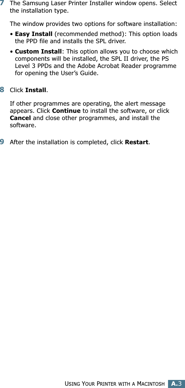 USING YOUR PRINTER WITH A MACINTOSHA.3A7The Samsung Laser Printer Installer window opens. Select the installation type. The window provides two options for software installation:•Easy Install (recommended method): This option loads the PPD file and installs the SPL driver. •Custom Install: This option allows you to choose which components will be installed, the SPL II driver, the PS Level 3 PPDs and the Adobe Acrobat Reader programme  for opening the User’s Guide.8Click Install.If other programmes are operating, the alert message appears. Click Continue to install the software, or click Cancel and close other programmes, and install the software.9After the installation is completed, click Restart.