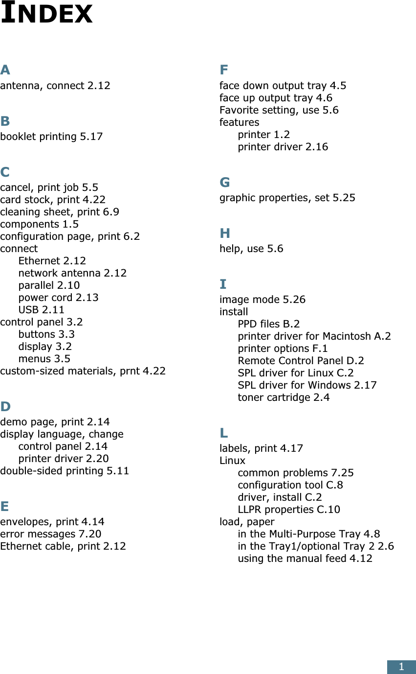1Aantenna, connect 2.12Bbooklet printing 5.17Ccancel, print job 5.5card stock, print 4.22cleaning sheet, print 6.9components 1.5configuration page, print 6.2connectEthernet 2.12network antenna 2.12parallel 2.10power cord 2.13USB 2.11control panel 3.2buttons 3.3display 3.2menus 3.5custom-sized materials, prnt 4.22Ddemo page, print 2.14display language, changecontrol panel 2.14printer driver 2.20double-sided printing 5.11Eenvelopes, print 4.14error messages 7.20Ethernet cable, print 2.12Fface down output tray 4.5face up output tray 4.6Favorite setting, use 5.6featuresprinter 1.2printer driver 2.16Ggraphic properties, set 5.25Hhelp, use 5.6Iimage mode 5.26installPPD files B.2printer driver for Macintosh A.2printer options F.1Remote Control Panel D.2SPL driver for Linux C.2SPL driver for Windows 2.17toner cartridge 2.4Llabels, print 4.17Linuxcommon problems 7.25configuration tool C.8driver, install C.2LLPR properties C.10load, paperin the Multi-Purpose Tray 4.8in the Tray1/optional Tray 2 2.6using the manual feed 4.12INDEX
