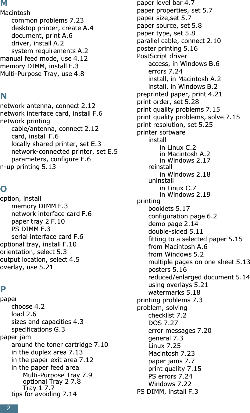 2MMacintoshcommon problems 7.23desktop printer, create A.4document, print A.6driver, install A.2system requirements A.2manual feed mode, use 4.12memory DIMM, install F.3Multi-Purpose Tray, use 4.8Nnetwork antenna, connect 2.12network interface card, install F.6network printingcable/antenna, connect 2.12card, install F.6locally shared printer, set E.3network-connected printer, set E.5parameters, configure E.6n-up printing 5.13Ooption, installmemory DIMM F.3network interface card F.6paper tray 2 F.10PS DIMM F.3serial interface card F.6optional tray, install F.10orientation, select 5.3output location, select 4.5overlay, use 5.21Ppaperchoose 4.2load 2.6sizes and capacities 4.3specifications G.3paper jamaround the toner cartridge 7.10in the duplex area 7.13in the paper exit area 7.12in the paper feed areaMulti-Purpose Tray 7.9optional Tray 2 7.8Tray 1 7.7tips for avoiding 7.14paper level bar 4.7paper properties, set 5.7paper size,set 5.7paper source, set 5.8paper type, set 5.8parallel cable, connect 2.10poster printing 5.16PostScript driveraccess, in Windows B.6errors 7.24install, in Macintosh A.2install, in Windows B.2preprinted paper, print 4.21print order, set 5.28print quality problems 7.15print quality problems, solve 7.15print resolution, set 5.25printer softwareinstallin Linux C.2in Macintosh A.2in Windows 2.17reinstallin Windows 2.18uninstallin Linux C.7in Windows 2.19printingbooklets 5.17configuration page 6.2demo page 2.14double-sided 5.11fitting to a selected paper 5.15from Macintosh A.6from Windows 5.2multiple pages on one sheet 5.13posters 5.16reduced/enlarged document 5.14using overlays 5.21watermarks 5.18printing problems 7.3problem, solvingchecklist 7.2DOS 7.27error messages 7.20general 7.3Linux 7.25Macintosh 7.23paper jams 7.7print quality 7.15PS errors 7.24Windows 7.22PS DIMM, install F.3