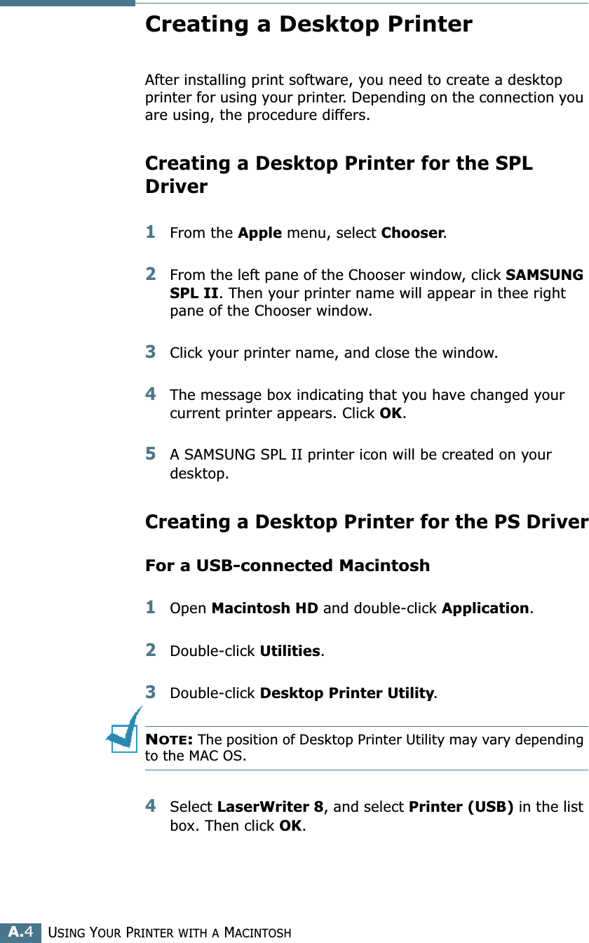 USING YOUR PRINTER WITH A MACINTOSHA.4Creating a Desktop Printer After installing print software, you need to create a desktop printer for using your printer. Depending on the connection you are using, the procedure differs.Creating a Desktop Printer for the SPL Driver1From the Apple menu, select Chooser.2From the left pane of the Chooser window, click SAMSUNG SPL II. Then your printer name will appear in thee right pane of the Chooser window.3Click your printer name, and close the window. 4The message box indicating that you have changed your current printer appears. Click OK.5A SAMSUNG SPL II printer icon will be created on your desktop. Creating a Desktop Printer for the PS DriverFor a USB-connected Macintosh1Open Macintosh HD and double-click Application.2Double-click Utilities.3Double-click Desktop Printer Utility.NOTE: The position of Desktop Printer Utility may vary depending to the MAC OS.4Select LaserWriter 8, and select Printer (USB) in the list box. Then click OK.