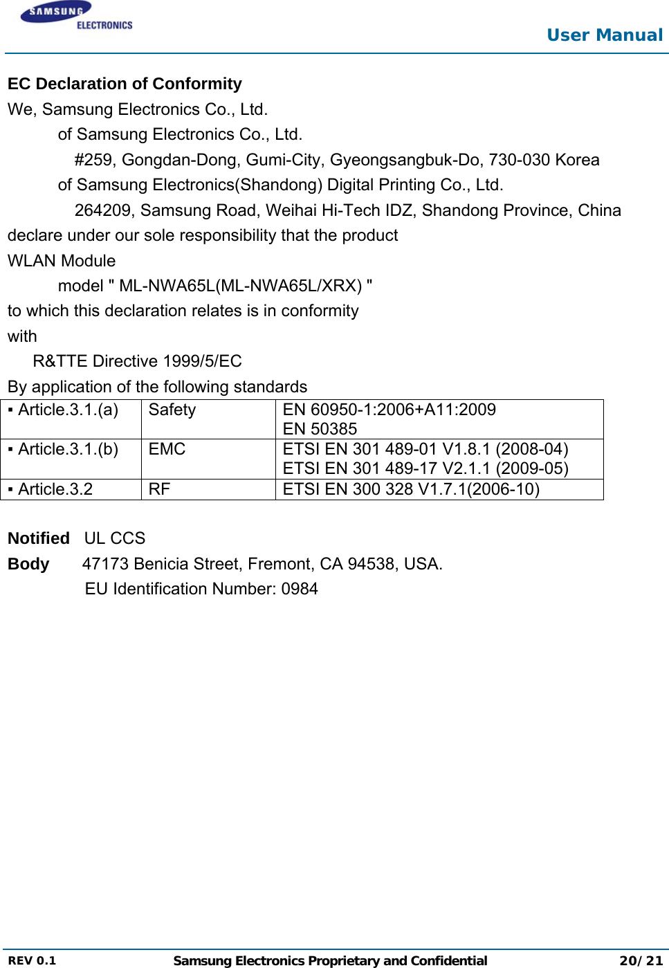  User Manual  REV 0.1  Samsung Electronics Proprietary and Confidential 20/21  EC Declaration of Conformity We, Samsung Electronics Co., Ltd. of Samsung Electronics Co., Ltd. #259, Gongdan-Dong, Gumi-City, Gyeongsangbuk-Do, 730-030 Korea of Samsung Electronics(Shandong) Digital Printing Co., Ltd. 264209, Samsung Road, Weihai Hi-Tech IDZ, Shandong Province, China declare under our sole responsibility that the product WLAN Module model &quot; ML-NWA65L(ML-NWA65L/XRX) &quot; to which this declaration relates is in conformity with R&amp;TTE Directive 1999/5/EC By application of the following standards ▪ Article.3.1.(a)  Safety  EN 60950-1:2006+A11:2009 EN 50385▪ Article.3.1.(b)  EMC  ETSI EN 301 489-01 V1.8.1 (2008-04) ETSI EN 301 489-17 V2.1.1 (2009-05) ▪ Article.3.2  RF  ETSI EN 300 328 V1.7.1(2006-10)  Notified   UL CCS Body       47173 Benicia Street, Fremont, CA 94538, USA. EU Identification Number: 0984 