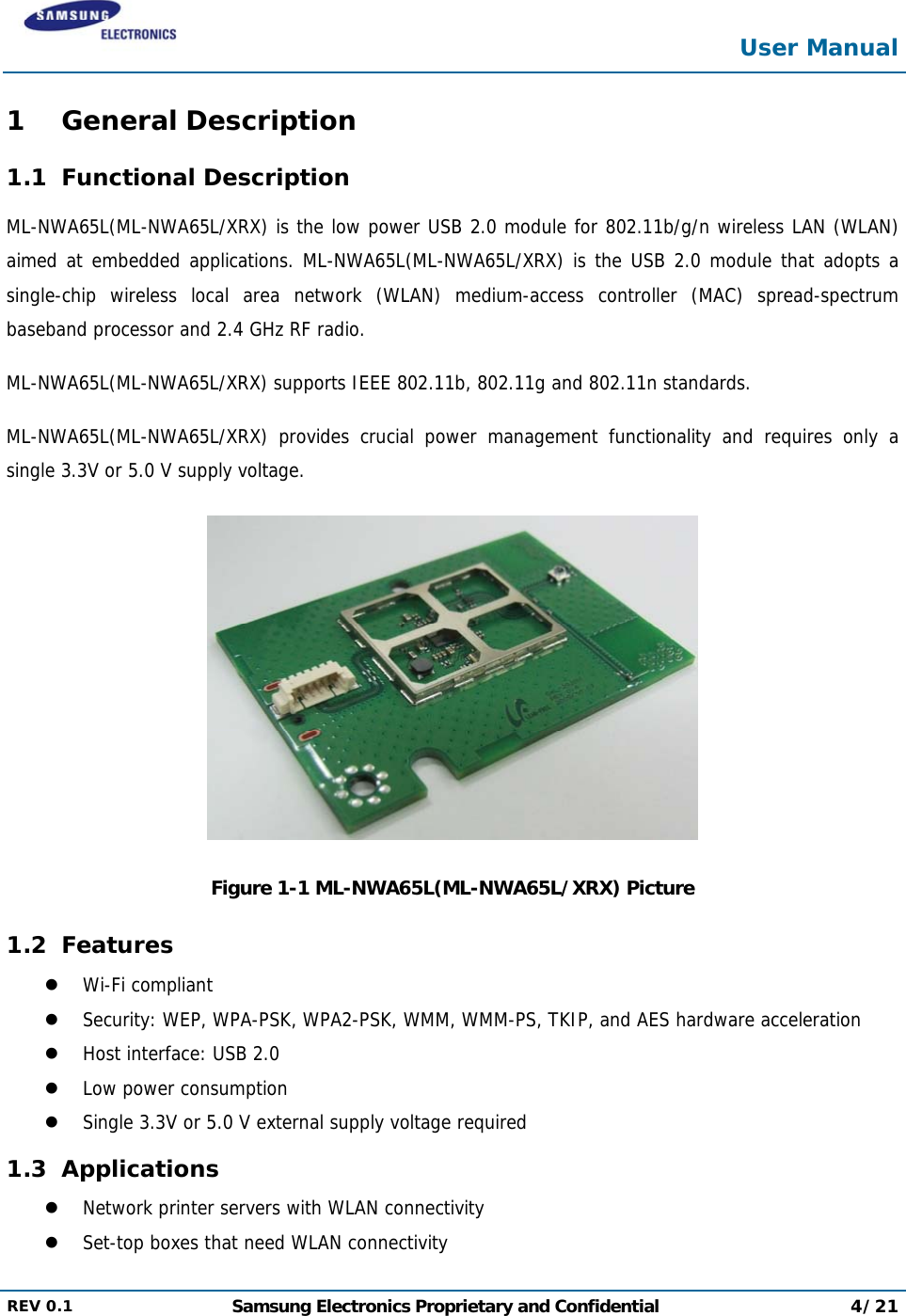  User Manual  REV 0.1  Samsung Electronics Proprietary and Confidential 4/21  1 General Description 1.1 Functional Description ML-NWA65L(ML-NWA65L/XRX) is the low power USB 2.0 module for 802.11b/g/n wireless LAN (WLAN) aimed at embedded applications. ML-NWA65L(ML-NWA65L/XRX) is the USB 2.0 module that adopts a single-chip wireless local area network (WLAN) medium-access controller (MAC) spread-spectrum baseband processor and 2.4 GHz RF radio. ML-NWA65L(ML-NWA65L/XRX) supports IEEE 802.11b, 802.11g and 802.11n standards. ML-NWA65L(ML-NWA65L/XRX) provides crucial power management functionality and requires only a single 3.3V or 5.0 V supply voltage.  Figure 1-1 ML-NWA65L(ML-NWA65L/XRX) Picture 1.2 Features  Wi-Fi compliant  Security: WEP, WPA-PSK, WPA2-PSK, WMM, WMM-PS, TKIP, and AES hardware acceleration  Host interface: USB 2.0   Low power consumption  Single 3.3V or 5.0 V external supply voltage required 1.3 Applications  Network printer servers with WLAN connectivity  Set-top boxes that need WLAN connectivity 